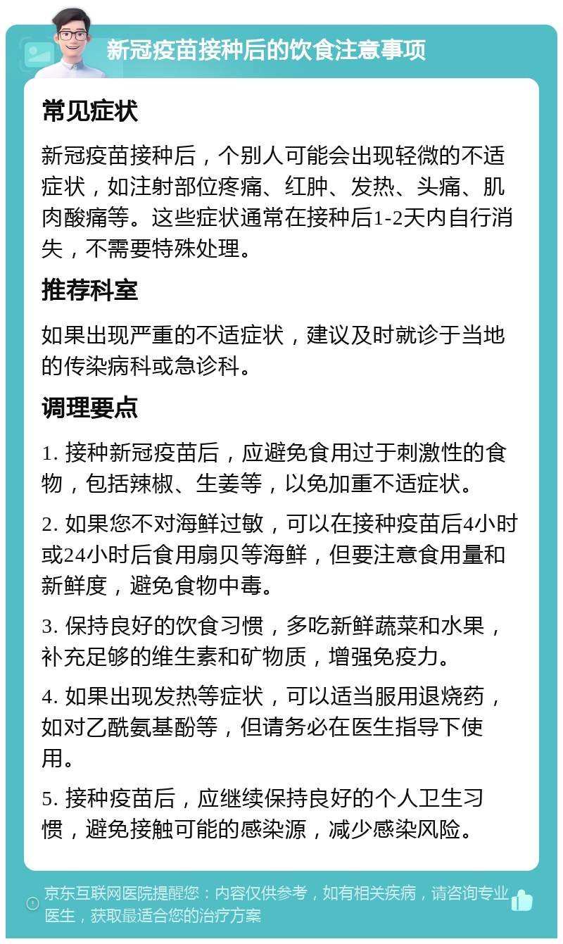 新冠疫苗接种后的饮食注意事项 常见症状 新冠疫苗接种后，个别人可能会出现轻微的不适症状，如注射部位疼痛、红肿、发热、头痛、肌肉酸痛等。这些症状通常在接种后1-2天内自行消失，不需要特殊处理。 推荐科室 如果出现严重的不适症状，建议及时就诊于当地的传染病科或急诊科。 调理要点 1. 接种新冠疫苗后，应避免食用过于刺激性的食物，包括辣椒、生姜等，以免加重不适症状。 2. 如果您不对海鲜过敏，可以在接种疫苗后4小时或24小时后食用扇贝等海鲜，但要注意食用量和新鲜度，避免食物中毒。 3. 保持良好的饮食习惯，多吃新鲜蔬菜和水果，补充足够的维生素和矿物质，增强免疫力。 4. 如果出现发热等症状，可以适当服用退烧药，如对乙酰氨基酚等，但请务必在医生指导下使用。 5. 接种疫苗后，应继续保持良好的个人卫生习惯，避免接触可能的感染源，减少感染风险。