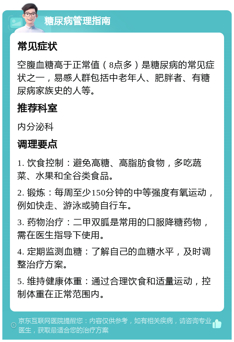 糖尿病管理指南 常见症状 空腹血糖高于正常值（8点多）是糖尿病的常见症状之一，易感人群包括中老年人、肥胖者、有糖尿病家族史的人等。 推荐科室 内分泌科 调理要点 1. 饮食控制：避免高糖、高脂肪食物，多吃蔬菜、水果和全谷类食品。 2. 锻炼：每周至少150分钟的中等强度有氧运动，例如快走、游泳或骑自行车。 3. 药物治疗：二甲双胍是常用的口服降糖药物，需在医生指导下使用。 4. 定期监测血糖：了解自己的血糖水平，及时调整治疗方案。 5. 维持健康体重：通过合理饮食和适量运动，控制体重在正常范围内。