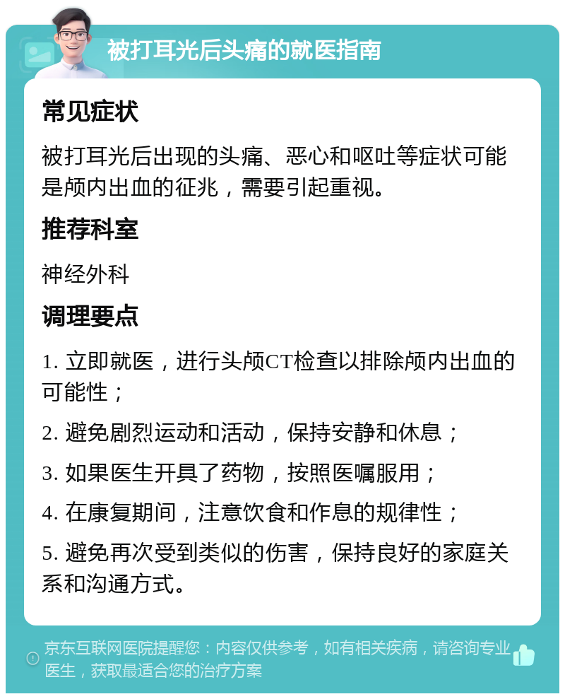 被打耳光后头痛的就医指南 常见症状 被打耳光后出现的头痛、恶心和呕吐等症状可能是颅内出血的征兆，需要引起重视。 推荐科室 神经外科 调理要点 1. 立即就医，进行头颅CT检查以排除颅内出血的可能性； 2. 避免剧烈运动和活动，保持安静和休息； 3. 如果医生开具了药物，按照医嘱服用； 4. 在康复期间，注意饮食和作息的规律性； 5. 避免再次受到类似的伤害，保持良好的家庭关系和沟通方式。