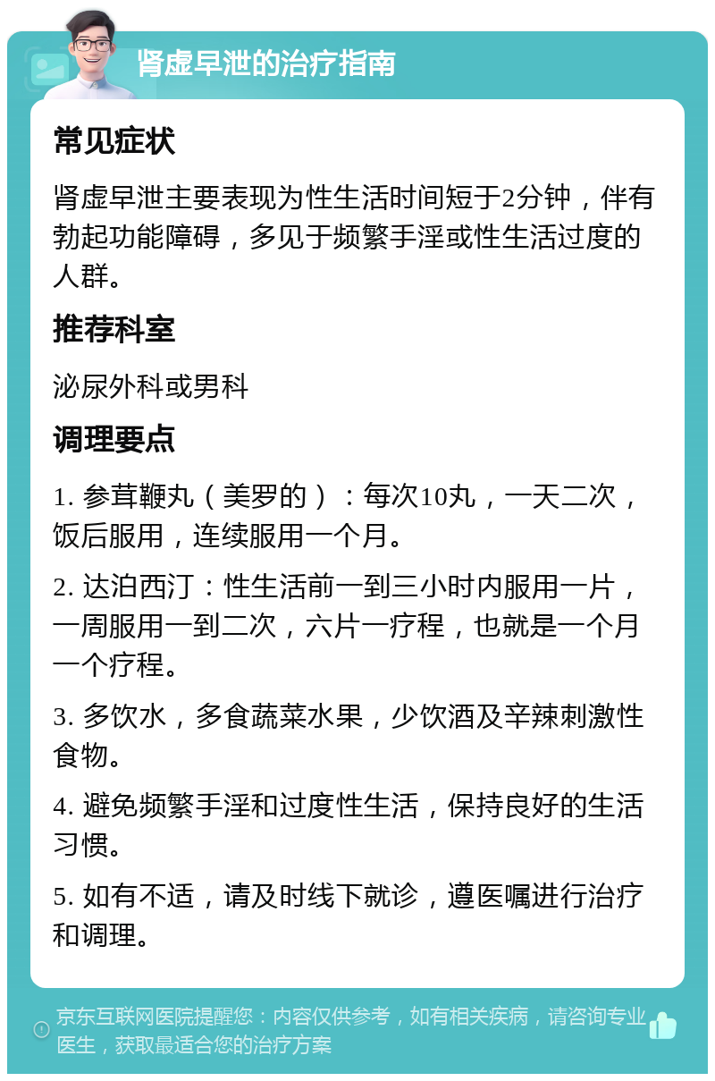 肾虚早泄的治疗指南 常见症状 肾虚早泄主要表现为性生活时间短于2分钟，伴有勃起功能障碍，多见于频繁手淫或性生活过度的人群。 推荐科室 泌尿外科或男科 调理要点 1. 参茸鞭丸（美罗的）：每次10丸，一天二次，饭后服用，连续服用一个月。 2. 达泊西汀：性生活前一到三小时内服用一片，一周服用一到二次，六片一疗程，也就是一个月一个疗程。 3. 多饮水，多食蔬菜水果，少饮酒及辛辣刺激性食物。 4. 避免频繁手淫和过度性生活，保持良好的生活习惯。 5. 如有不适，请及时线下就诊，遵医嘱进行治疗和调理。