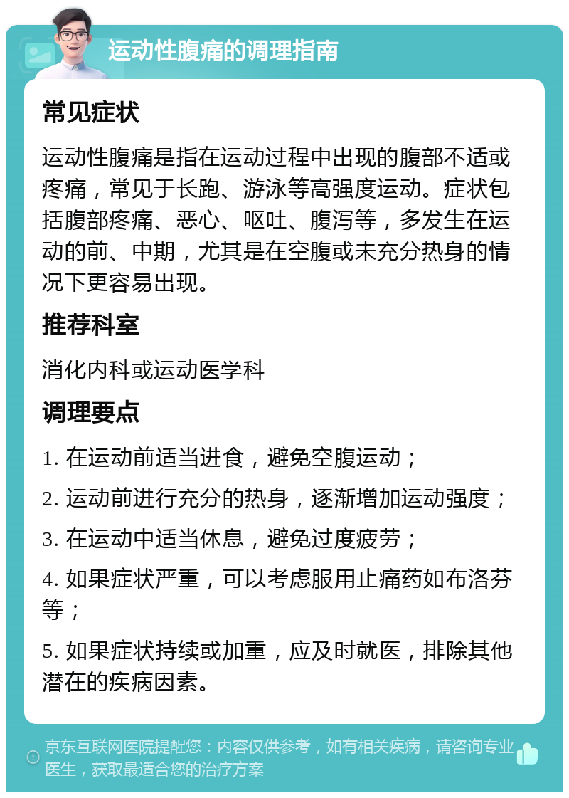 运动性腹痛的调理指南 常见症状 运动性腹痛是指在运动过程中出现的腹部不适或疼痛，常见于长跑、游泳等高强度运动。症状包括腹部疼痛、恶心、呕吐、腹泻等，多发生在运动的前、中期，尤其是在空腹或未充分热身的情况下更容易出现。 推荐科室 消化内科或运动医学科 调理要点 1. 在运动前适当进食，避免空腹运动； 2. 运动前进行充分的热身，逐渐增加运动强度； 3. 在运动中适当休息，避免过度疲劳； 4. 如果症状严重，可以考虑服用止痛药如布洛芬等； 5. 如果症状持续或加重，应及时就医，排除其他潜在的疾病因素。