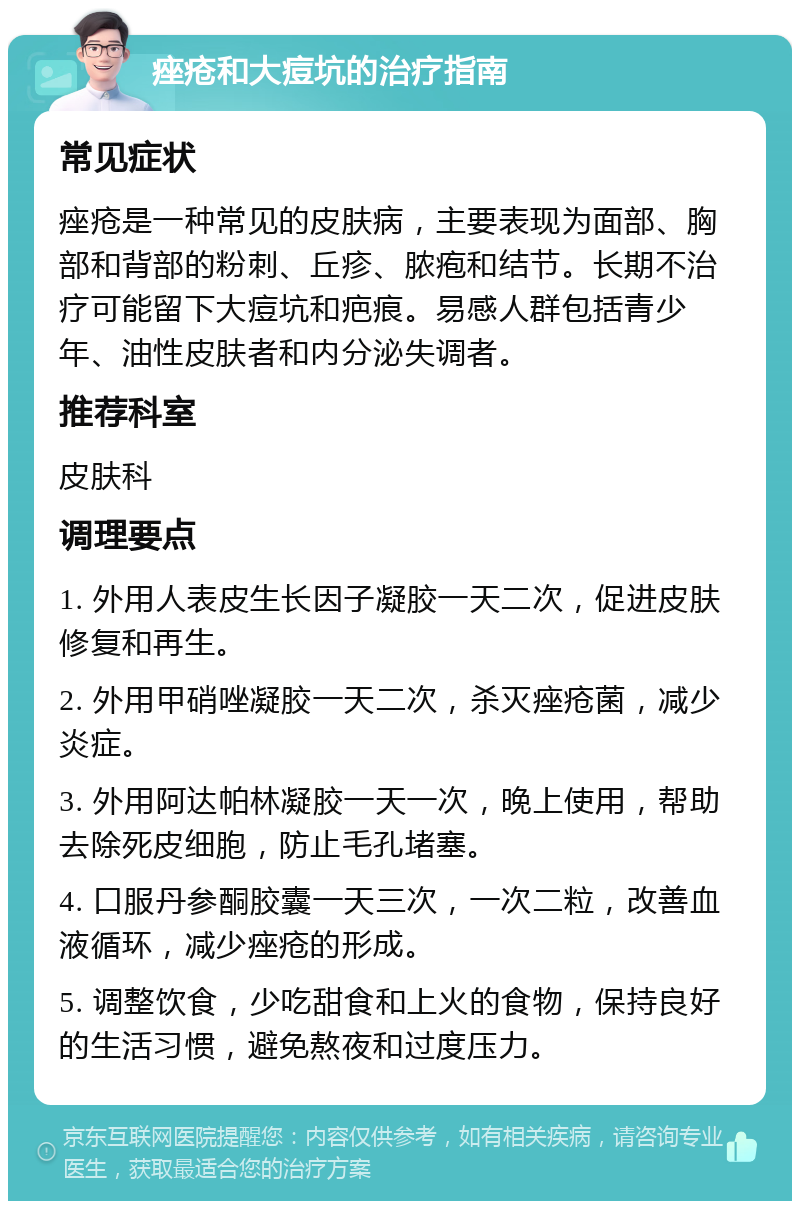 痤疮和大痘坑的治疗指南 常见症状 痤疮是一种常见的皮肤病，主要表现为面部、胸部和背部的粉刺、丘疹、脓疱和结节。长期不治疗可能留下大痘坑和疤痕。易感人群包括青少年、油性皮肤者和内分泌失调者。 推荐科室 皮肤科 调理要点 1. 外用人表皮生长因子凝胶一天二次，促进皮肤修复和再生。 2. 外用甲硝唑凝胶一天二次，杀灭痤疮菌，减少炎症。 3. 外用阿达帕林凝胶一天一次，晚上使用，帮助去除死皮细胞，防止毛孔堵塞。 4. 口服丹参酮胶囊一天三次，一次二粒，改善血液循环，减少痤疮的形成。 5. 调整饮食，少吃甜食和上火的食物，保持良好的生活习惯，避免熬夜和过度压力。