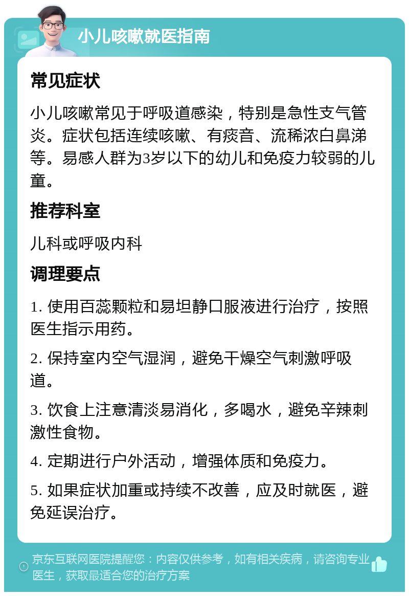 小儿咳嗽就医指南 常见症状 小儿咳嗽常见于呼吸道感染，特别是急性支气管炎。症状包括连续咳嗽、有痰音、流稀浓白鼻涕等。易感人群为3岁以下的幼儿和免疫力较弱的儿童。 推荐科室 儿科或呼吸内科 调理要点 1. 使用百蕊颗粒和易坦静口服液进行治疗，按照医生指示用药。 2. 保持室内空气湿润，避免干燥空气刺激呼吸道。 3. 饮食上注意清淡易消化，多喝水，避免辛辣刺激性食物。 4. 定期进行户外活动，增强体质和免疫力。 5. 如果症状加重或持续不改善，应及时就医，避免延误治疗。