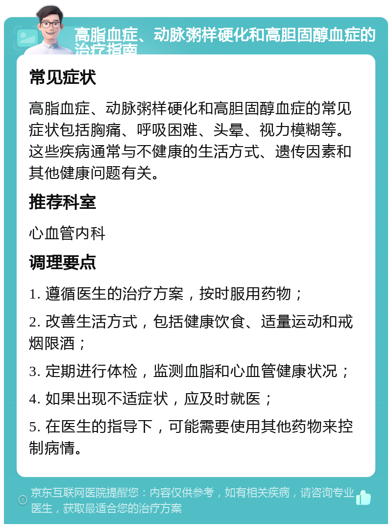 高脂血症、动脉粥样硬化和高胆固醇血症的治疗指南 常见症状 高脂血症、动脉粥样硬化和高胆固醇血症的常见症状包括胸痛、呼吸困难、头晕、视力模糊等。这些疾病通常与不健康的生活方式、遗传因素和其他健康问题有关。 推荐科室 心血管内科 调理要点 1. 遵循医生的治疗方案，按时服用药物； 2. 改善生活方式，包括健康饮食、适量运动和戒烟限酒； 3. 定期进行体检，监测血脂和心血管健康状况； 4. 如果出现不适症状，应及时就医； 5. 在医生的指导下，可能需要使用其他药物来控制病情。