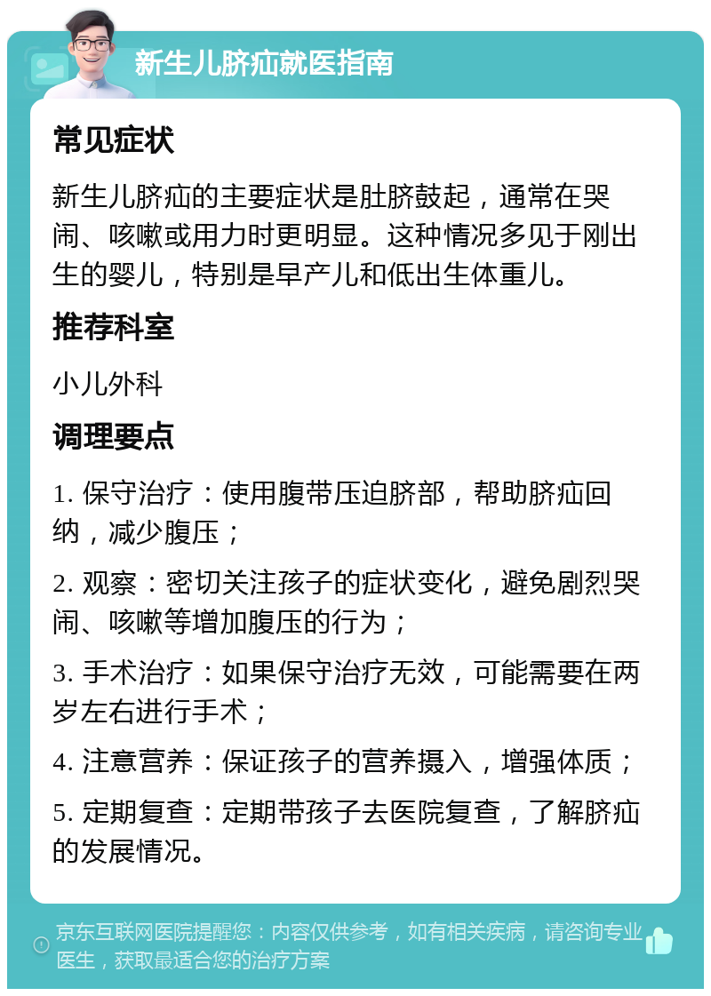 新生儿脐疝就医指南 常见症状 新生儿脐疝的主要症状是肚脐鼓起，通常在哭闹、咳嗽或用力时更明显。这种情况多见于刚出生的婴儿，特别是早产儿和低出生体重儿。 推荐科室 小儿外科 调理要点 1. 保守治疗：使用腹带压迫脐部，帮助脐疝回纳，减少腹压； 2. 观察：密切关注孩子的症状变化，避免剧烈哭闹、咳嗽等增加腹压的行为； 3. 手术治疗：如果保守治疗无效，可能需要在两岁左右进行手术； 4. 注意营养：保证孩子的营养摄入，增强体质； 5. 定期复查：定期带孩子去医院复查，了解脐疝的发展情况。