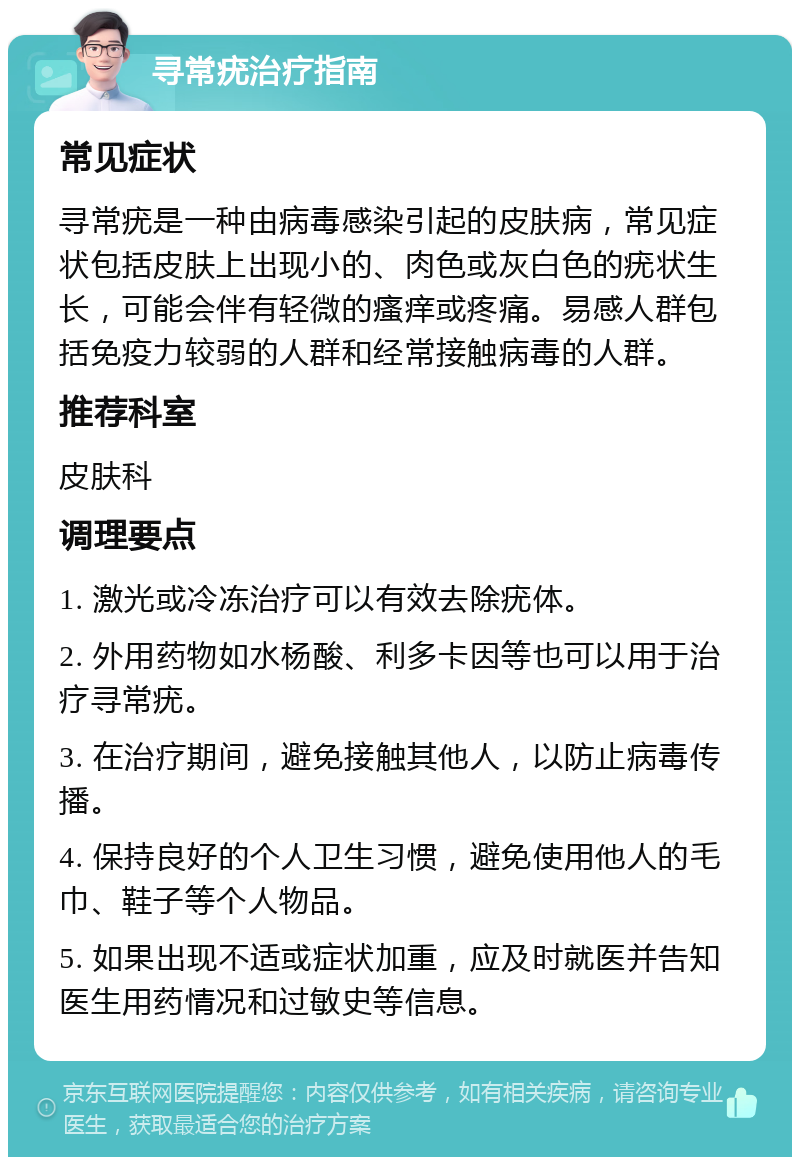 寻常疣治疗指南 常见症状 寻常疣是一种由病毒感染引起的皮肤病，常见症状包括皮肤上出现小的、肉色或灰白色的疣状生长，可能会伴有轻微的瘙痒或疼痛。易感人群包括免疫力较弱的人群和经常接触病毒的人群。 推荐科室 皮肤科 调理要点 1. 激光或冷冻治疗可以有效去除疣体。 2. 外用药物如水杨酸、利多卡因等也可以用于治疗寻常疣。 3. 在治疗期间，避免接触其他人，以防止病毒传播。 4. 保持良好的个人卫生习惯，避免使用他人的毛巾、鞋子等个人物品。 5. 如果出现不适或症状加重，应及时就医并告知医生用药情况和过敏史等信息。