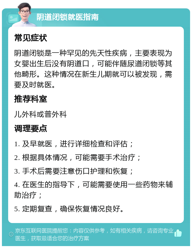 阴道闭锁就医指南 常见症状 阴道闭锁是一种罕见的先天性疾病，主要表现为女婴出生后没有阴道口，可能伴随尿道闭锁等其他畸形。这种情况在新生儿期就可以被发现，需要及时就医。 推荐科室 儿外科或普外科 调理要点 1. 及早就医，进行详细检查和评估； 2. 根据具体情况，可能需要手术治疗； 3. 手术后需要注意伤口护理和恢复； 4. 在医生的指导下，可能需要使用一些药物来辅助治疗； 5. 定期复查，确保恢复情况良好。