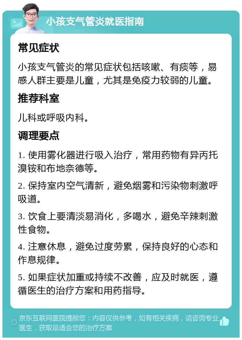 小孩支气管炎就医指南 常见症状 小孩支气管炎的常见症状包括咳嗽、有痰等，易感人群主要是儿童，尤其是免疫力较弱的儿童。 推荐科室 儿科或呼吸内科。 调理要点 1. 使用雾化器进行吸入治疗，常用药物有异丙托溴铵和布地奈德等。 2. 保持室内空气清新，避免烟雾和污染物刺激呼吸道。 3. 饮食上要清淡易消化，多喝水，避免辛辣刺激性食物。 4. 注意休息，避免过度劳累，保持良好的心态和作息规律。 5. 如果症状加重或持续不改善，应及时就医，遵循医生的治疗方案和用药指导。