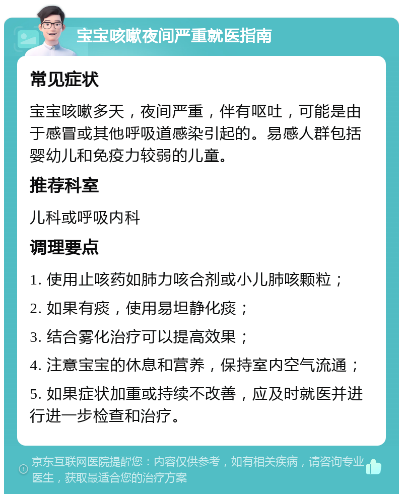 宝宝咳嗽夜间严重就医指南 常见症状 宝宝咳嗽多天，夜间严重，伴有呕吐，可能是由于感冒或其他呼吸道感染引起的。易感人群包括婴幼儿和免疫力较弱的儿童。 推荐科室 儿科或呼吸内科 调理要点 1. 使用止咳药如肺力咳合剂或小儿肺咳颗粒； 2. 如果有痰，使用易坦静化痰； 3. 结合雾化治疗可以提高效果； 4. 注意宝宝的休息和营养，保持室内空气流通； 5. 如果症状加重或持续不改善，应及时就医并进行进一步检查和治疗。