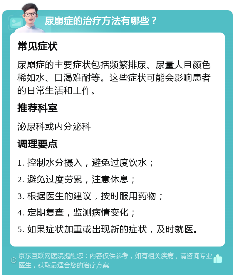 尿崩症的治疗方法有哪些？ 常见症状 尿崩症的主要症状包括频繁排尿、尿量大且颜色稀如水、口渴难耐等。这些症状可能会影响患者的日常生活和工作。 推荐科室 泌尿科或内分泌科 调理要点 1. 控制水分摄入，避免过度饮水； 2. 避免过度劳累，注意休息； 3. 根据医生的建议，按时服用药物； 4. 定期复查，监测病情变化； 5. 如果症状加重或出现新的症状，及时就医。