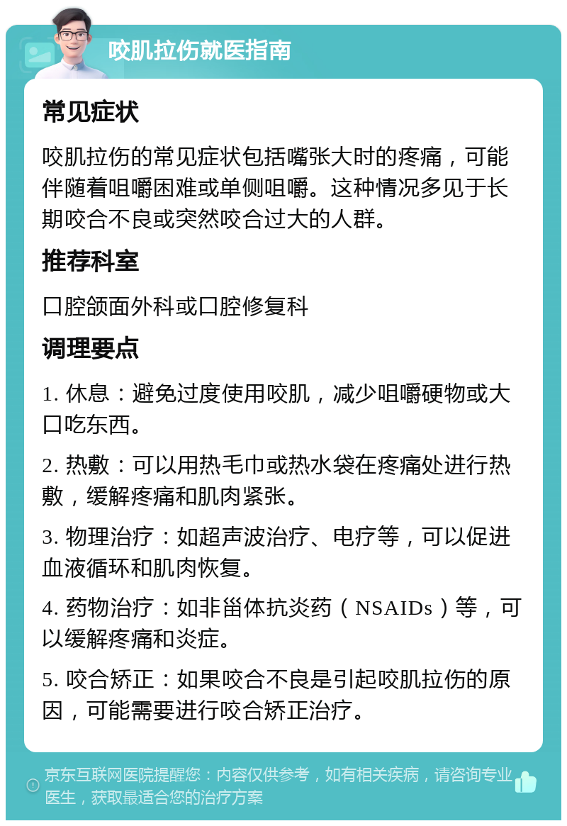 咬肌拉伤就医指南 常见症状 咬肌拉伤的常见症状包括嘴张大时的疼痛，可能伴随着咀嚼困难或单侧咀嚼。这种情况多见于长期咬合不良或突然咬合过大的人群。 推荐科室 口腔颌面外科或口腔修复科 调理要点 1. 休息：避免过度使用咬肌，减少咀嚼硬物或大口吃东西。 2. 热敷：可以用热毛巾或热水袋在疼痛处进行热敷，缓解疼痛和肌肉紧张。 3. 物理治疗：如超声波治疗、电疗等，可以促进血液循环和肌肉恢复。 4. 药物治疗：如非甾体抗炎药（NSAIDs）等，可以缓解疼痛和炎症。 5. 咬合矫正：如果咬合不良是引起咬肌拉伤的原因，可能需要进行咬合矫正治疗。