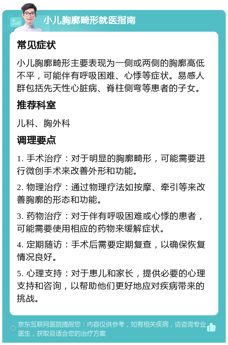 小儿胸廓畸形就医指南 常见症状 小儿胸廓畸形主要表现为一侧或两侧的胸廓高低不平，可能伴有呼吸困难、心悸等症状。易感人群包括先天性心脏病、脊柱侧弯等患者的子女。 推荐科室 儿科、胸外科 调理要点 1. 手术治疗：对于明显的胸廓畸形，可能需要进行微创手术来改善外形和功能。 2. 物理治疗：通过物理疗法如按摩、牵引等来改善胸廓的形态和功能。 3. 药物治疗：对于伴有呼吸困难或心悸的患者，可能需要使用相应的药物来缓解症状。 4. 定期随访：手术后需要定期复查，以确保恢复情况良好。 5. 心理支持：对于患儿和家长，提供必要的心理支持和咨询，以帮助他们更好地应对疾病带来的挑战。