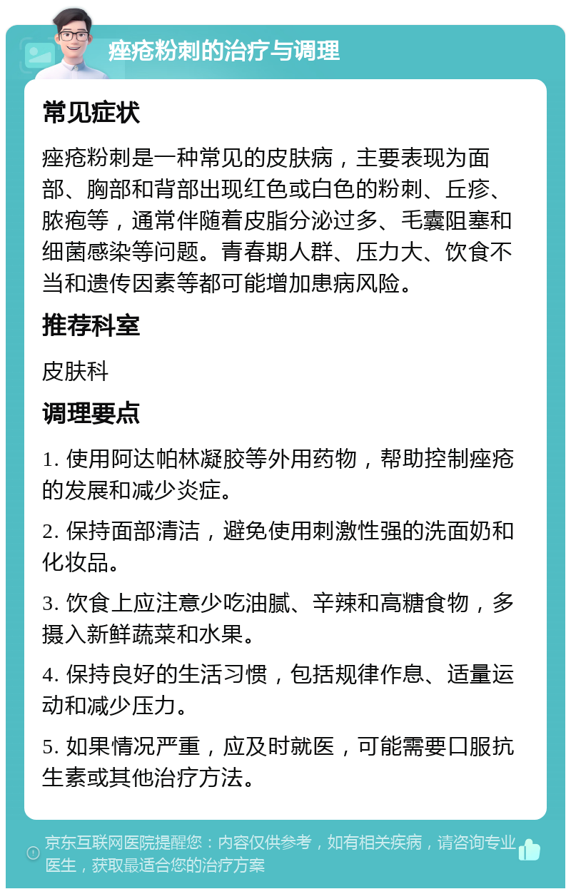 痤疮粉刺的治疗与调理 常见症状 痤疮粉刺是一种常见的皮肤病，主要表现为面部、胸部和背部出现红色或白色的粉刺、丘疹、脓疱等，通常伴随着皮脂分泌过多、毛囊阻塞和细菌感染等问题。青春期人群、压力大、饮食不当和遗传因素等都可能增加患病风险。 推荐科室 皮肤科 调理要点 1. 使用阿达帕林凝胶等外用药物，帮助控制痤疮的发展和减少炎症。 2. 保持面部清洁，避免使用刺激性强的洗面奶和化妆品。 3. 饮食上应注意少吃油腻、辛辣和高糖食物，多摄入新鲜蔬菜和水果。 4. 保持良好的生活习惯，包括规律作息、适量运动和减少压力。 5. 如果情况严重，应及时就医，可能需要口服抗生素或其他治疗方法。