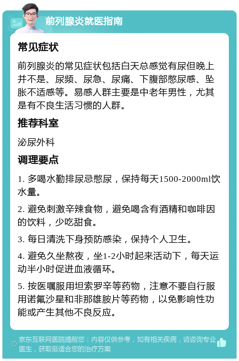 前列腺炎就医指南 常见症状 前列腺炎的常见症状包括白天总感觉有尿但晚上并不是、尿频、尿急、尿痛、下腹部憋尿感、坠胀不适感等。易感人群主要是中老年男性，尤其是有不良生活习惯的人群。 推荐科室 泌尿外科 调理要点 1. 多喝水勤排尿忌憋尿，保持每天1500-2000ml饮水量。 2. 避免刺激辛辣食物，避免喝含有酒精和咖啡因的饮料，少吃甜食。 3. 每日清洗下身预防感染，保持个人卫生。 4. 避免久坐熬夜，坐1-2小时起来活动下，每天运动半小时促进血液循环。 5. 按医嘱服用坦索罗辛等药物，注意不要自行服用诺氟沙星和非那雄胺片等药物，以免影响性功能或产生其他不良反应。