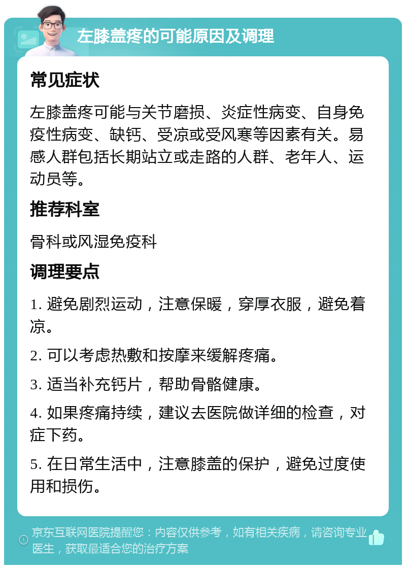 左膝盖疼的可能原因及调理 常见症状 左膝盖疼可能与关节磨损、炎症性病变、自身免疫性病变、缺钙、受凉或受风寒等因素有关。易感人群包括长期站立或走路的人群、老年人、运动员等。 推荐科室 骨科或风湿免疫科 调理要点 1. 避免剧烈运动，注意保暖，穿厚衣服，避免着凉。 2. 可以考虑热敷和按摩来缓解疼痛。 3. 适当补充钙片，帮助骨骼健康。 4. 如果疼痛持续，建议去医院做详细的检查，对症下药。 5. 在日常生活中，注意膝盖的保护，避免过度使用和损伤。