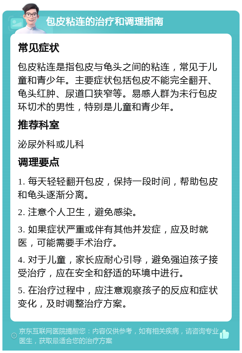 包皮粘连的治疗和调理指南 常见症状 包皮粘连是指包皮与龟头之间的粘连，常见于儿童和青少年。主要症状包括包皮不能完全翻开、龟头红肿、尿道口狭窄等。易感人群为未行包皮环切术的男性，特别是儿童和青少年。 推荐科室 泌尿外科或儿科 调理要点 1. 每天轻轻翻开包皮，保持一段时间，帮助包皮和龟头逐渐分离。 2. 注意个人卫生，避免感染。 3. 如果症状严重或伴有其他并发症，应及时就医，可能需要手术治疗。 4. 对于儿童，家长应耐心引导，避免强迫孩子接受治疗，应在安全和舒适的环境中进行。 5. 在治疗过程中，应注意观察孩子的反应和症状变化，及时调整治疗方案。