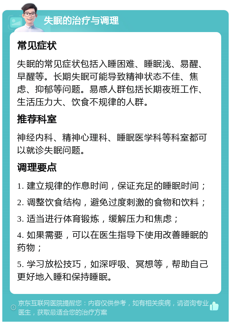 失眠的治疗与调理 常见症状 失眠的常见症状包括入睡困难、睡眠浅、易醒、早醒等。长期失眠可能导致精神状态不佳、焦虑、抑郁等问题。易感人群包括长期夜班工作、生活压力大、饮食不规律的人群。 推荐科室 神经内科、精神心理科、睡眠医学科等科室都可以就诊失眠问题。 调理要点 1. 建立规律的作息时间，保证充足的睡眠时间； 2. 调整饮食结构，避免过度刺激的食物和饮料； 3. 适当进行体育锻炼，缓解压力和焦虑； 4. 如果需要，可以在医生指导下使用改善睡眠的药物； 5. 学习放松技巧，如深呼吸、冥想等，帮助自己更好地入睡和保持睡眠。