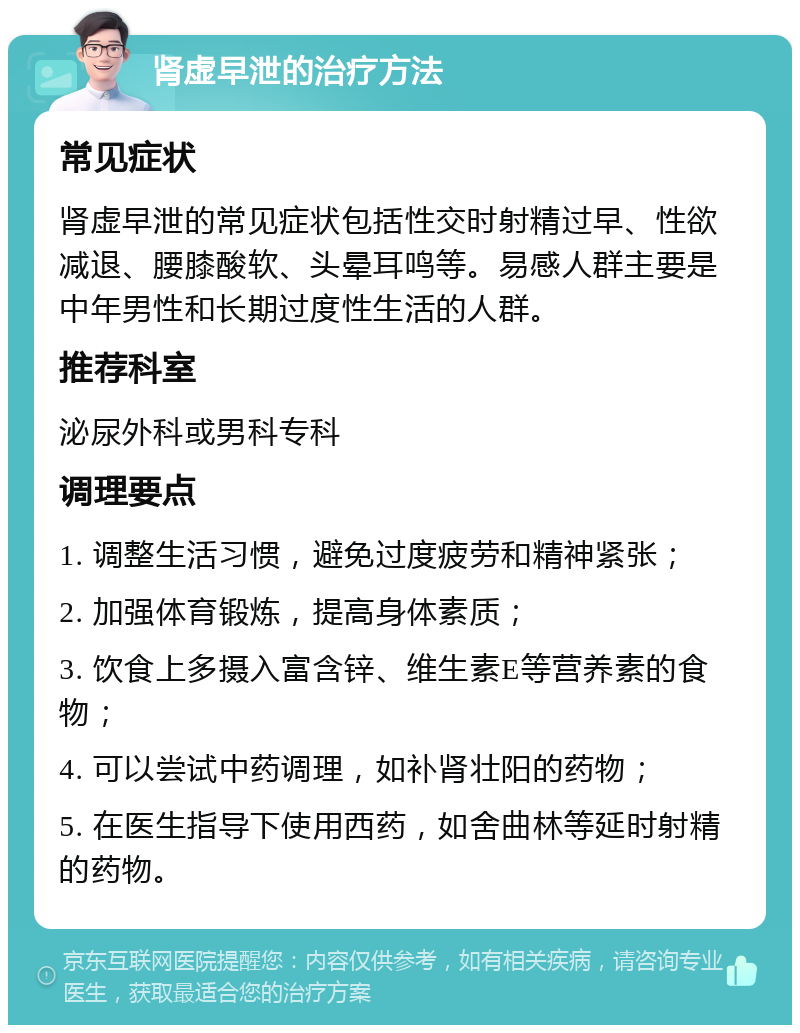 肾虚早泄的治疗方法 常见症状 肾虚早泄的常见症状包括性交时射精过早、性欲减退、腰膝酸软、头晕耳鸣等。易感人群主要是中年男性和长期过度性生活的人群。 推荐科室 泌尿外科或男科专科 调理要点 1. 调整生活习惯，避免过度疲劳和精神紧张； 2. 加强体育锻炼，提高身体素质； 3. 饮食上多摄入富含锌、维生素E等营养素的食物； 4. 可以尝试中药调理，如补肾壮阳的药物； 5. 在医生指导下使用西药，如舍曲林等延时射精的药物。