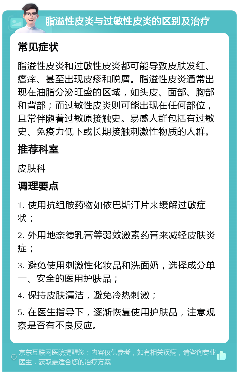 脂溢性皮炎与过敏性皮炎的区别及治疗 常见症状 脂溢性皮炎和过敏性皮炎都可能导致皮肤发红、瘙痒、甚至出现皮疹和脱屑。脂溢性皮炎通常出现在油脂分泌旺盛的区域，如头皮、面部、胸部和背部；而过敏性皮炎则可能出现在任何部位，且常伴随着过敏原接触史。易感人群包括有过敏史、免疫力低下或长期接触刺激性物质的人群。 推荐科室 皮肤科 调理要点 1. 使用抗组胺药物如依巴斯汀片来缓解过敏症状； 2. 外用地奈德乳膏等弱效激素药膏来减轻皮肤炎症； 3. 避免使用刺激性化妆品和洗面奶，选择成分单一、安全的医用护肤品； 4. 保持皮肤清洁，避免冷热刺激； 5. 在医生指导下，逐渐恢复使用护肤品，注意观察是否有不良反应。