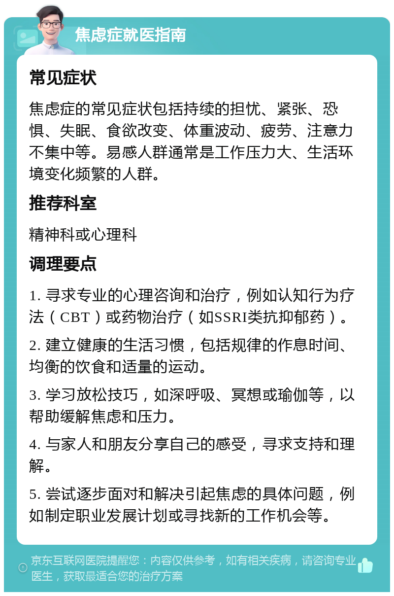 焦虑症就医指南 常见症状 焦虑症的常见症状包括持续的担忧、紧张、恐惧、失眠、食欲改变、体重波动、疲劳、注意力不集中等。易感人群通常是工作压力大、生活环境变化频繁的人群。 推荐科室 精神科或心理科 调理要点 1. 寻求专业的心理咨询和治疗，例如认知行为疗法（CBT）或药物治疗（如SSRI类抗抑郁药）。 2. 建立健康的生活习惯，包括规律的作息时间、均衡的饮食和适量的运动。 3. 学习放松技巧，如深呼吸、冥想或瑜伽等，以帮助缓解焦虑和压力。 4. 与家人和朋友分享自己的感受，寻求支持和理解。 5. 尝试逐步面对和解决引起焦虑的具体问题，例如制定职业发展计划或寻找新的工作机会等。