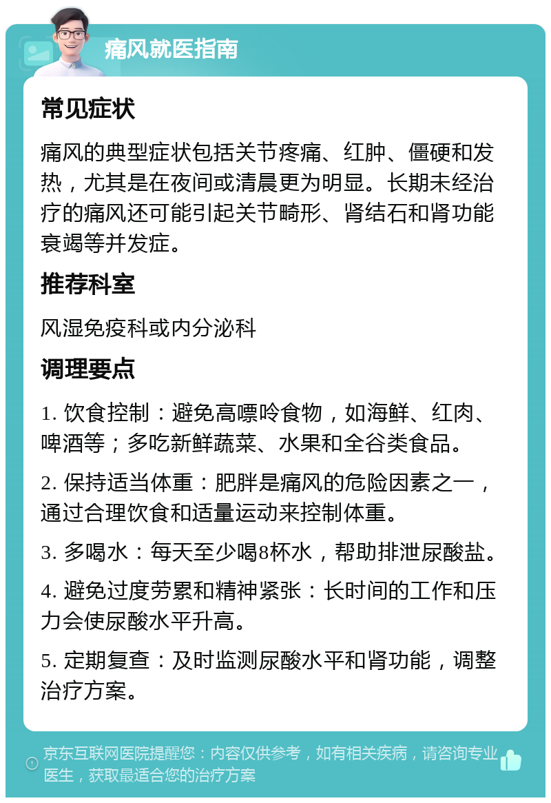 痛风就医指南 常见症状 痛风的典型症状包括关节疼痛、红肿、僵硬和发热，尤其是在夜间或清晨更为明显。长期未经治疗的痛风还可能引起关节畸形、肾结石和肾功能衰竭等并发症。 推荐科室 风湿免疫科或内分泌科 调理要点 1. 饮食控制：避免高嘌呤食物，如海鲜、红肉、啤酒等；多吃新鲜蔬菜、水果和全谷类食品。 2. 保持适当体重：肥胖是痛风的危险因素之一，通过合理饮食和适量运动来控制体重。 3. 多喝水：每天至少喝8杯水，帮助排泄尿酸盐。 4. 避免过度劳累和精神紧张：长时间的工作和压力会使尿酸水平升高。 5. 定期复查：及时监测尿酸水平和肾功能，调整治疗方案。