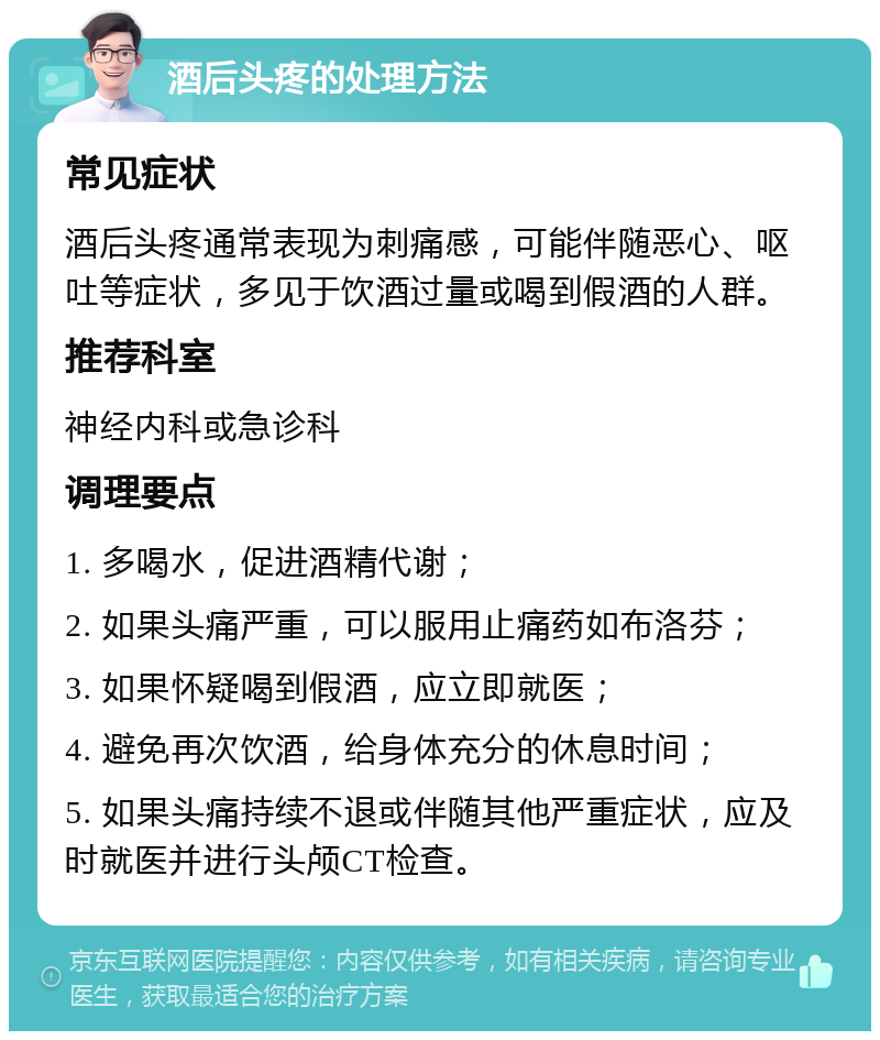 酒后头疼的处理方法 常见症状 酒后头疼通常表现为刺痛感，可能伴随恶心、呕吐等症状，多见于饮酒过量或喝到假酒的人群。 推荐科室 神经内科或急诊科 调理要点 1. 多喝水，促进酒精代谢； 2. 如果头痛严重，可以服用止痛药如布洛芬； 3. 如果怀疑喝到假酒，应立即就医； 4. 避免再次饮酒，给身体充分的休息时间； 5. 如果头痛持续不退或伴随其他严重症状，应及时就医并进行头颅CT检查。