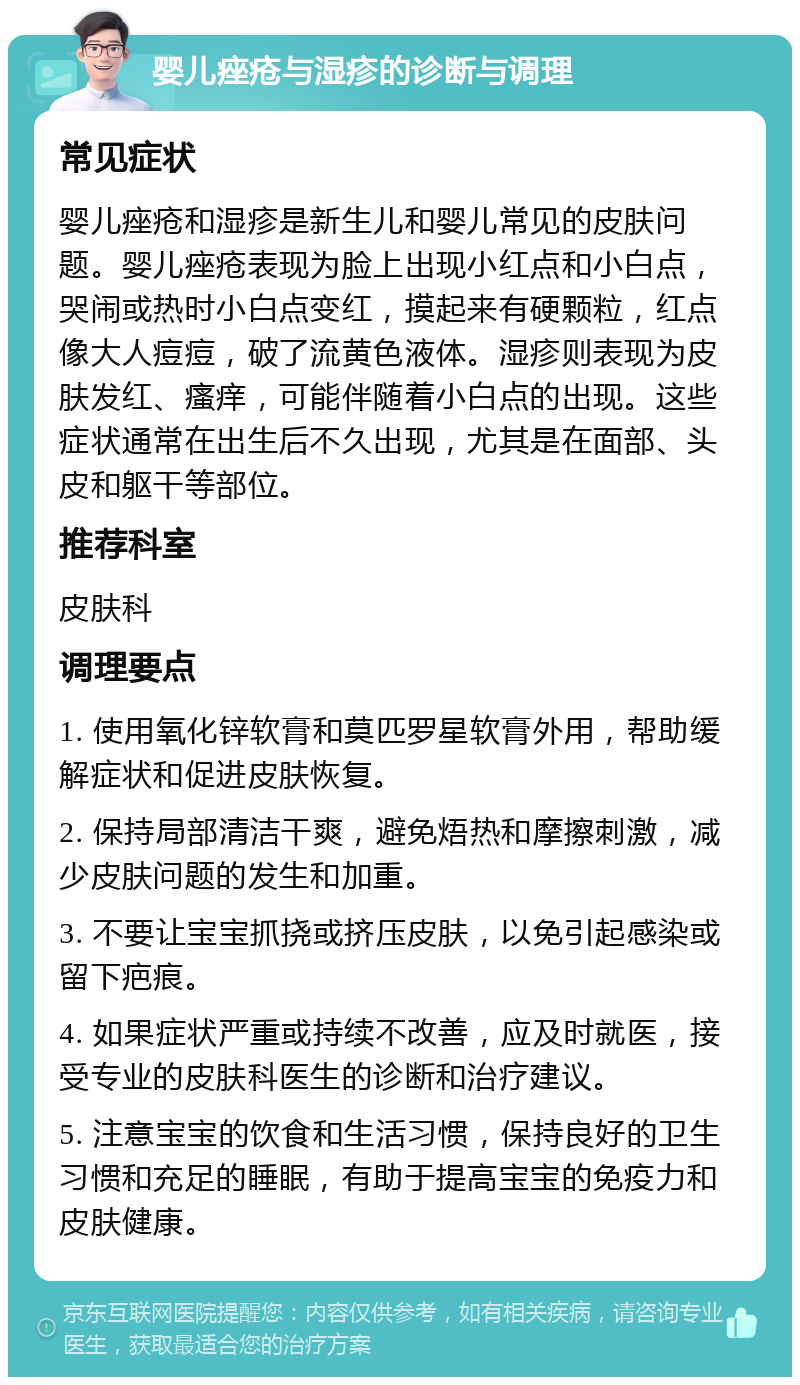 婴儿痤疮与湿疹的诊断与调理 常见症状 婴儿痤疮和湿疹是新生儿和婴儿常见的皮肤问题。婴儿痤疮表现为脸上出现小红点和小白点，哭闹或热时小白点变红，摸起来有硬颗粒，红点像大人痘痘，破了流黄色液体。湿疹则表现为皮肤发红、瘙痒，可能伴随着小白点的出现。这些症状通常在出生后不久出现，尤其是在面部、头皮和躯干等部位。 推荐科室 皮肤科 调理要点 1. 使用氧化锌软膏和莫匹罗星软膏外用，帮助缓解症状和促进皮肤恢复。 2. 保持局部清洁干爽，避免焐热和摩擦刺激，减少皮肤问题的发生和加重。 3. 不要让宝宝抓挠或挤压皮肤，以免引起感染或留下疤痕。 4. 如果症状严重或持续不改善，应及时就医，接受专业的皮肤科医生的诊断和治疗建议。 5. 注意宝宝的饮食和生活习惯，保持良好的卫生习惯和充足的睡眠，有助于提高宝宝的免疫力和皮肤健康。