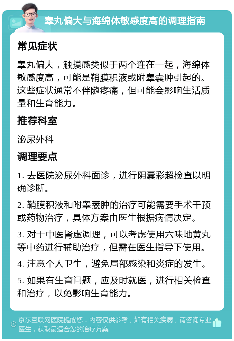 睾丸偏大与海绵体敏感度高的调理指南 常见症状 睾丸偏大，触摸感类似于两个连在一起，海绵体敏感度高，可能是鞘膜积液或附睾囊肿引起的。这些症状通常不伴随疼痛，但可能会影响生活质量和生育能力。 推荐科室 泌尿外科 调理要点 1. 去医院泌尿外科面诊，进行阴囊彩超检查以明确诊断。 2. 鞘膜积液和附睾囊肿的治疗可能需要手术干预或药物治疗，具体方案由医生根据病情决定。 3. 对于中医肾虚调理，可以考虑使用六味地黄丸等中药进行辅助治疗，但需在医生指导下使用。 4. 注意个人卫生，避免局部感染和炎症的发生。 5. 如果有生育问题，应及时就医，进行相关检查和治疗，以免影响生育能力。