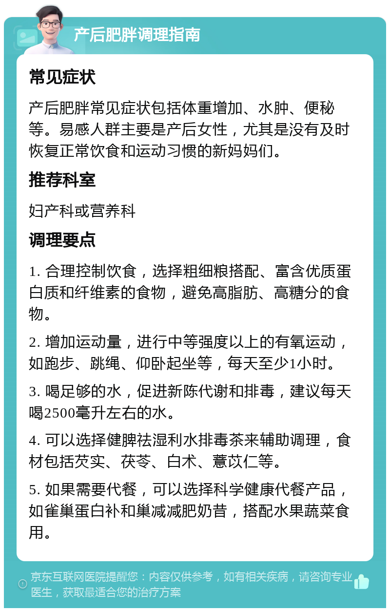 产后肥胖调理指南 常见症状 产后肥胖常见症状包括体重增加、水肿、便秘等。易感人群主要是产后女性，尤其是没有及时恢复正常饮食和运动习惯的新妈妈们。 推荐科室 妇产科或营养科 调理要点 1. 合理控制饮食，选择粗细粮搭配、富含优质蛋白质和纤维素的食物，避免高脂肪、高糖分的食物。 2. 增加运动量，进行中等强度以上的有氧运动，如跑步、跳绳、仰卧起坐等，每天至少1小时。 3. 喝足够的水，促进新陈代谢和排毒，建议每天喝2500毫升左右的水。 4. 可以选择健脾祛湿利水排毒茶来辅助调理，食材包括芡实、茯苓、白术、薏苡仁等。 5. 如果需要代餐，可以选择科学健康代餐产品，如雀巢蛋白补和巢减减肥奶昔，搭配水果蔬菜食用。