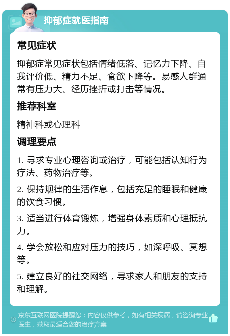 抑郁症就医指南 常见症状 抑郁症常见症状包括情绪低落、记忆力下降、自我评价低、精力不足、食欲下降等。易感人群通常有压力大、经历挫折或打击等情况。 推荐科室 精神科或心理科 调理要点 1. 寻求专业心理咨询或治疗，可能包括认知行为疗法、药物治疗等。 2. 保持规律的生活作息，包括充足的睡眠和健康的饮食习惯。 3. 适当进行体育锻炼，增强身体素质和心理抵抗力。 4. 学会放松和应对压力的技巧，如深呼吸、冥想等。 5. 建立良好的社交网络，寻求家人和朋友的支持和理解。