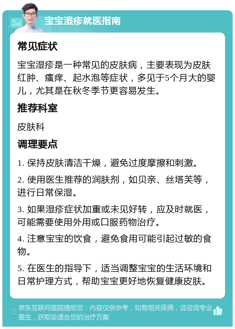 宝宝湿疹就医指南 常见症状 宝宝湿疹是一种常见的皮肤病，主要表现为皮肤红肿、瘙痒、起水泡等症状，多见于5个月大的婴儿，尤其是在秋冬季节更容易发生。 推荐科室 皮肤科 调理要点 1. 保持皮肤清洁干燥，避免过度摩擦和刺激。 2. 使用医生推荐的润肤剂，如贝亲、丝塔芙等，进行日常保湿。 3. 如果湿疹症状加重或未见好转，应及时就医，可能需要使用外用或口服药物治疗。 4. 注意宝宝的饮食，避免食用可能引起过敏的食物。 5. 在医生的指导下，适当调整宝宝的生活环境和日常护理方式，帮助宝宝更好地恢复健康皮肤。