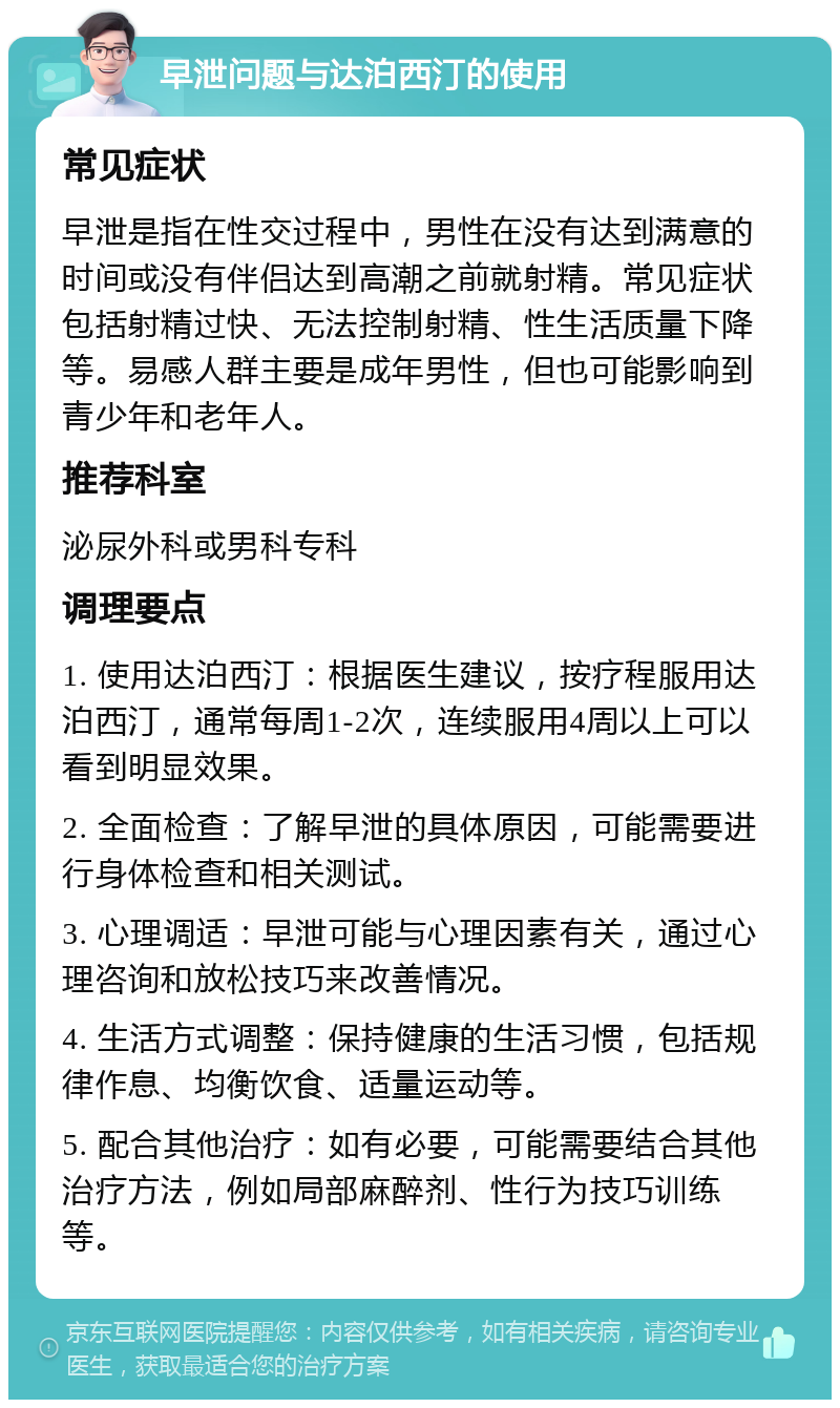 早泄问题与达泊西汀的使用 常见症状 早泄是指在性交过程中，男性在没有达到满意的时间或没有伴侣达到高潮之前就射精。常见症状包括射精过快、无法控制射精、性生活质量下降等。易感人群主要是成年男性，但也可能影响到青少年和老年人。 推荐科室 泌尿外科或男科专科 调理要点 1. 使用达泊西汀：根据医生建议，按疗程服用达泊西汀，通常每周1-2次，连续服用4周以上可以看到明显效果。 2. 全面检查：了解早泄的具体原因，可能需要进行身体检查和相关测试。 3. 心理调适：早泄可能与心理因素有关，通过心理咨询和放松技巧来改善情况。 4. 生活方式调整：保持健康的生活习惯，包括规律作息、均衡饮食、适量运动等。 5. 配合其他治疗：如有必要，可能需要结合其他治疗方法，例如局部麻醉剂、性行为技巧训练等。