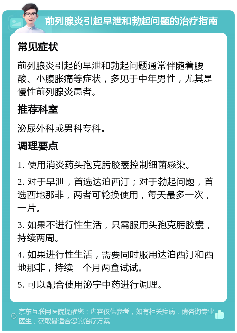 前列腺炎引起早泄和勃起问题的治疗指南 常见症状 前列腺炎引起的早泄和勃起问题通常伴随着腰酸、小腹胀痛等症状，多见于中年男性，尤其是慢性前列腺炎患者。 推荐科室 泌尿外科或男科专科。 调理要点 1. 使用消炎药头孢克肟胶囊控制细菌感染。 2. 对于早泄，首选达泊西汀；对于勃起问题，首选西地那非，两者可轮换使用，每天最多一次，一片。 3. 如果不进行性生活，只需服用头孢克肟胶囊，持续两周。 4. 如果进行性生活，需要同时服用达泊西汀和西地那非，持续一个月两盒试试。 5. 可以配合使用泌宁中药进行调理。