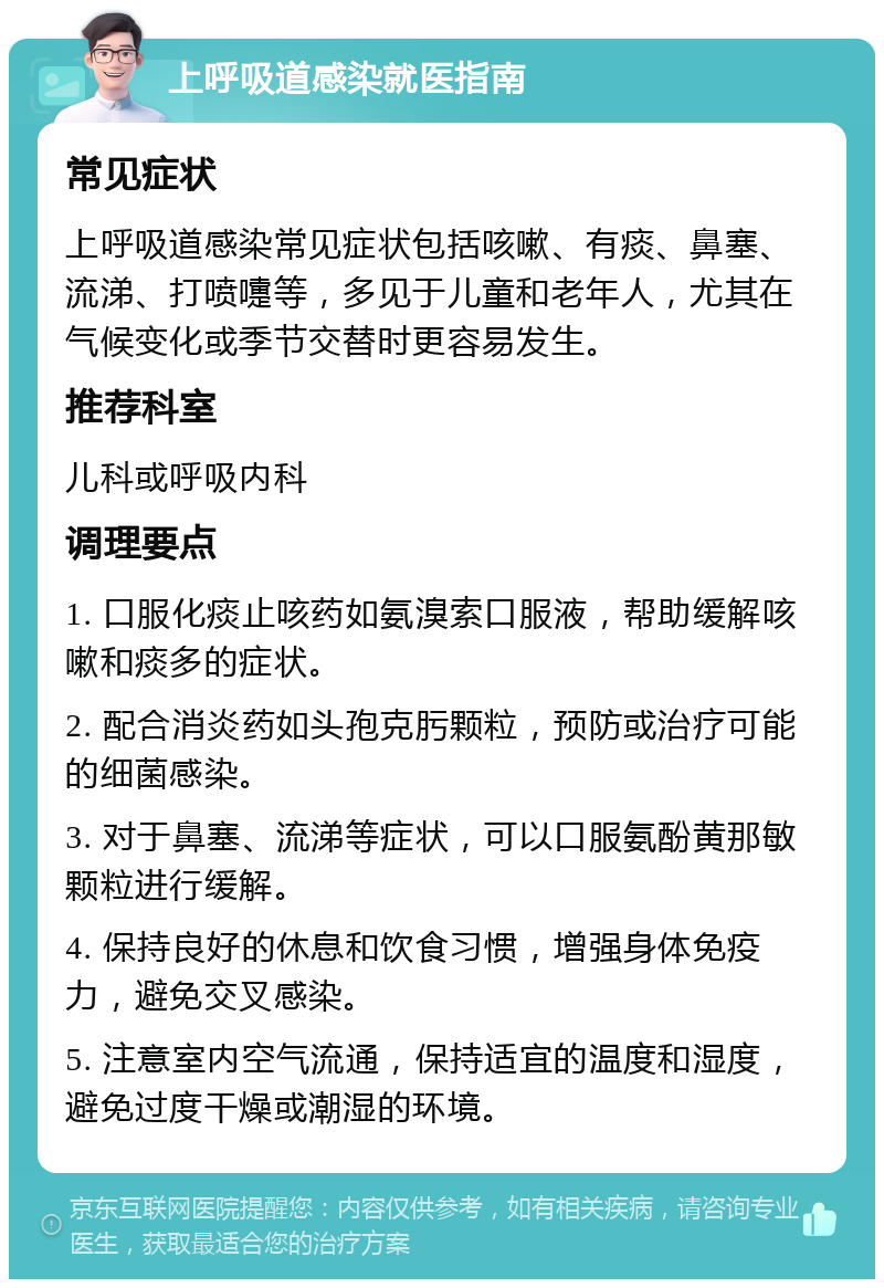 上呼吸道感染就医指南 常见症状 上呼吸道感染常见症状包括咳嗽、有痰、鼻塞、流涕、打喷嚏等，多见于儿童和老年人，尤其在气候变化或季节交替时更容易发生。 推荐科室 儿科或呼吸内科 调理要点 1. 口服化痰止咳药如氨溴索口服液，帮助缓解咳嗽和痰多的症状。 2. 配合消炎药如头孢克肟颗粒，预防或治疗可能的细菌感染。 3. 对于鼻塞、流涕等症状，可以口服氨酚黄那敏颗粒进行缓解。 4. 保持良好的休息和饮食习惯，增强身体免疫力，避免交叉感染。 5. 注意室内空气流通，保持适宜的温度和湿度，避免过度干燥或潮湿的环境。