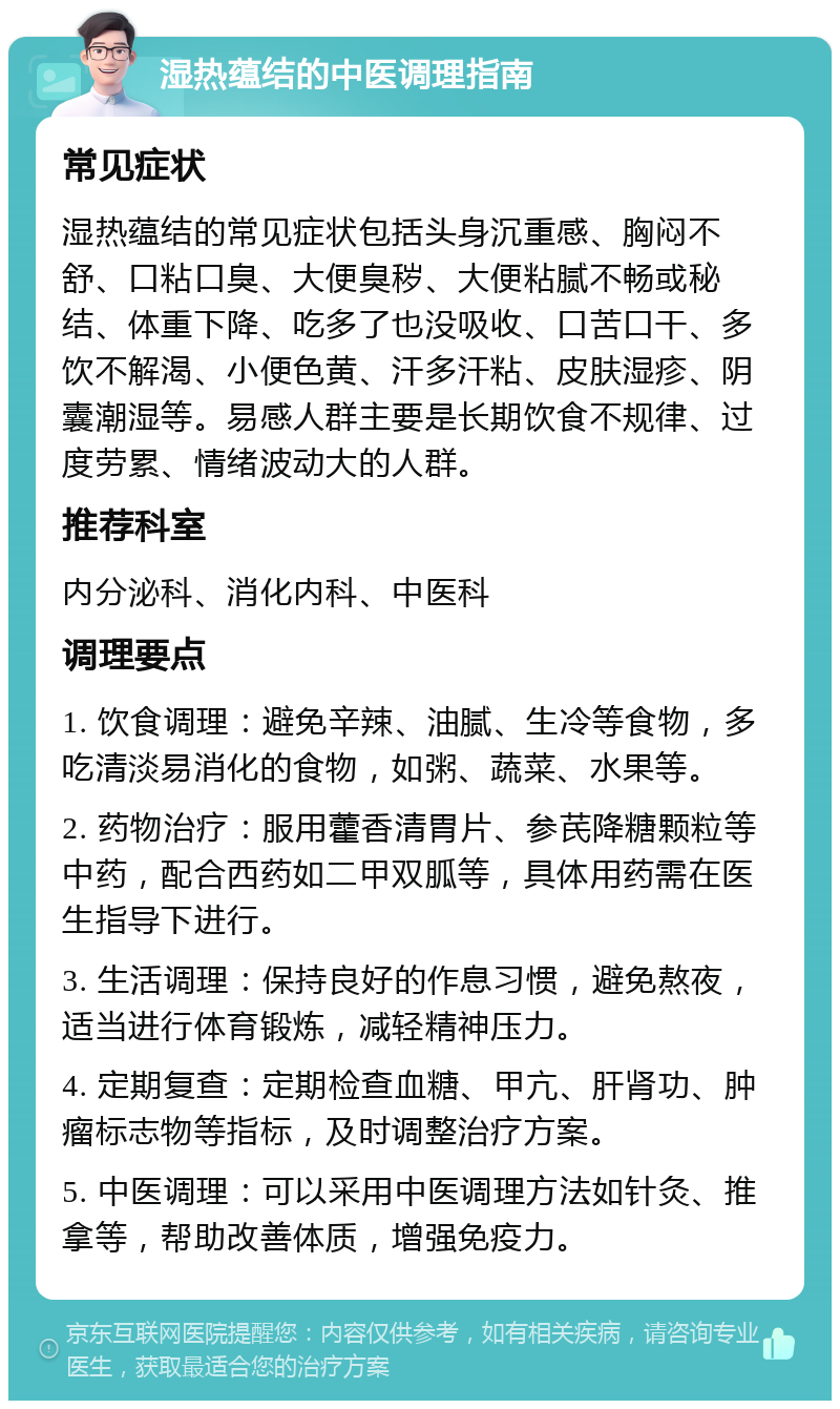 湿热蕴结的中医调理指南 常见症状 湿热蕴结的常见症状包括头身沉重感、胸闷不舒、口粘口臭、大便臭秽、大便粘腻不畅或秘结、体重下降、吃多了也没吸收、口苦口干、多饮不解渴、小便色黄、汗多汗粘、皮肤湿疹、阴囊潮湿等。易感人群主要是长期饮食不规律、过度劳累、情绪波动大的人群。 推荐科室 内分泌科、消化内科、中医科 调理要点 1. 饮食调理：避免辛辣、油腻、生冷等食物，多吃清淡易消化的食物，如粥、蔬菜、水果等。 2. 药物治疗：服用藿香清胃片、参芪降糖颗粒等中药，配合西药如二甲双胍等，具体用药需在医生指导下进行。 3. 生活调理：保持良好的作息习惯，避免熬夜，适当进行体育锻炼，减轻精神压力。 4. 定期复查：定期检查血糖、甲亢、肝肾功、肿瘤标志物等指标，及时调整治疗方案。 5. 中医调理：可以采用中医调理方法如针灸、推拿等，帮助改善体质，增强免疫力。