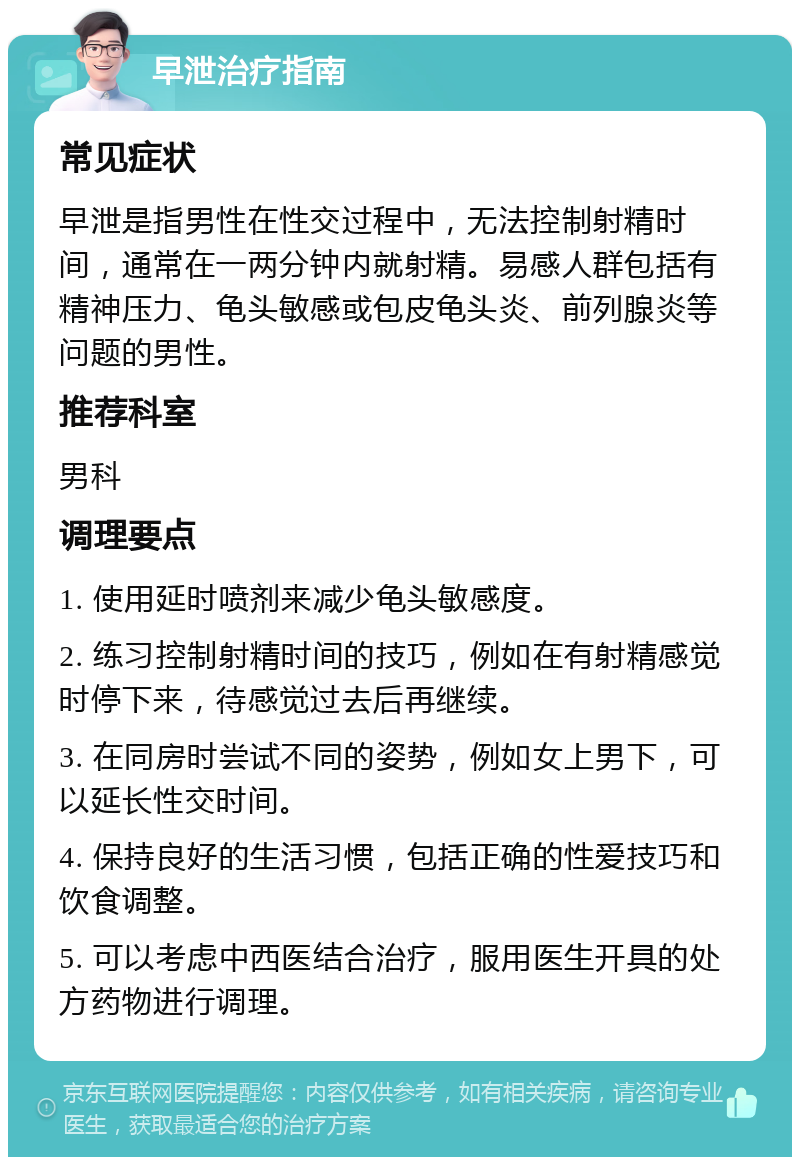 早泄治疗指南 常见症状 早泄是指男性在性交过程中，无法控制射精时间，通常在一两分钟内就射精。易感人群包括有精神压力、龟头敏感或包皮龟头炎、前列腺炎等问题的男性。 推荐科室 男科 调理要点 1. 使用延时喷剂来减少龟头敏感度。 2. 练习控制射精时间的技巧，例如在有射精感觉时停下来，待感觉过去后再继续。 3. 在同房时尝试不同的姿势，例如女上男下，可以延长性交时间。 4. 保持良好的生活习惯，包括正确的性爱技巧和饮食调整。 5. 可以考虑中西医结合治疗，服用医生开具的处方药物进行调理。