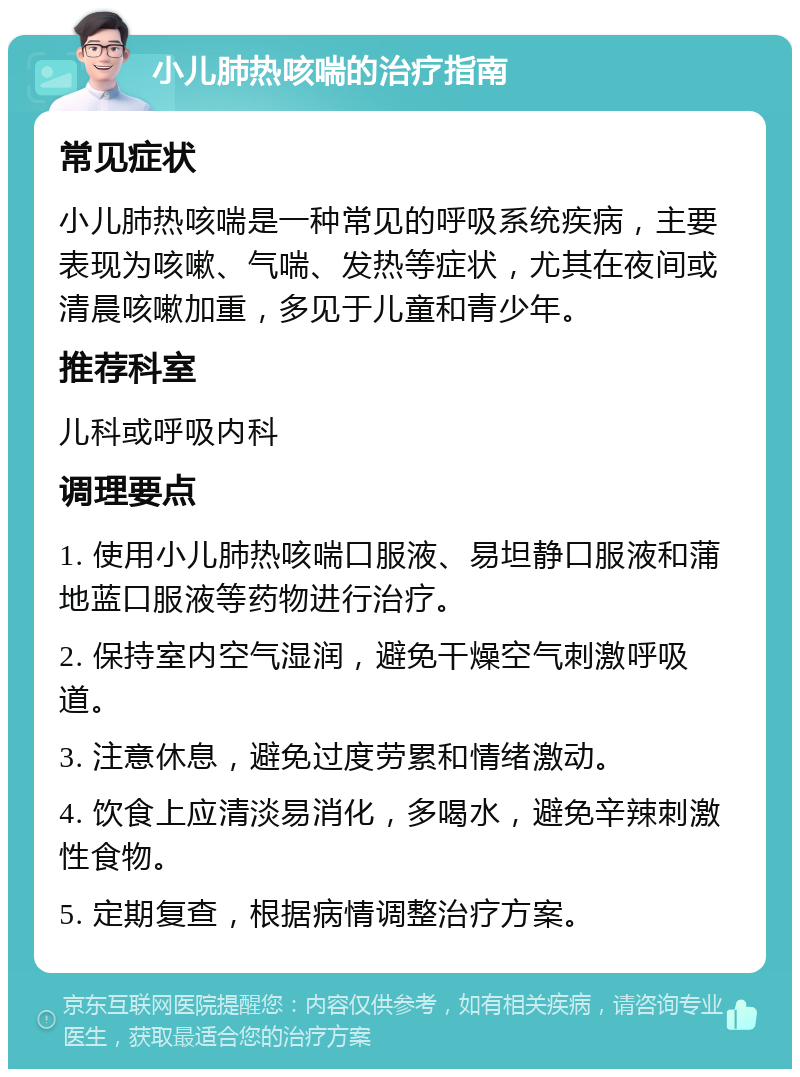 小儿肺热咳喘的治疗指南 常见症状 小儿肺热咳喘是一种常见的呼吸系统疾病，主要表现为咳嗽、气喘、发热等症状，尤其在夜间或清晨咳嗽加重，多见于儿童和青少年。 推荐科室 儿科或呼吸内科 调理要点 1. 使用小儿肺热咳喘口服液、易坦静口服液和蒲地蓝口服液等药物进行治疗。 2. 保持室内空气湿润，避免干燥空气刺激呼吸道。 3. 注意休息，避免过度劳累和情绪激动。 4. 饮食上应清淡易消化，多喝水，避免辛辣刺激性食物。 5. 定期复查，根据病情调整治疗方案。