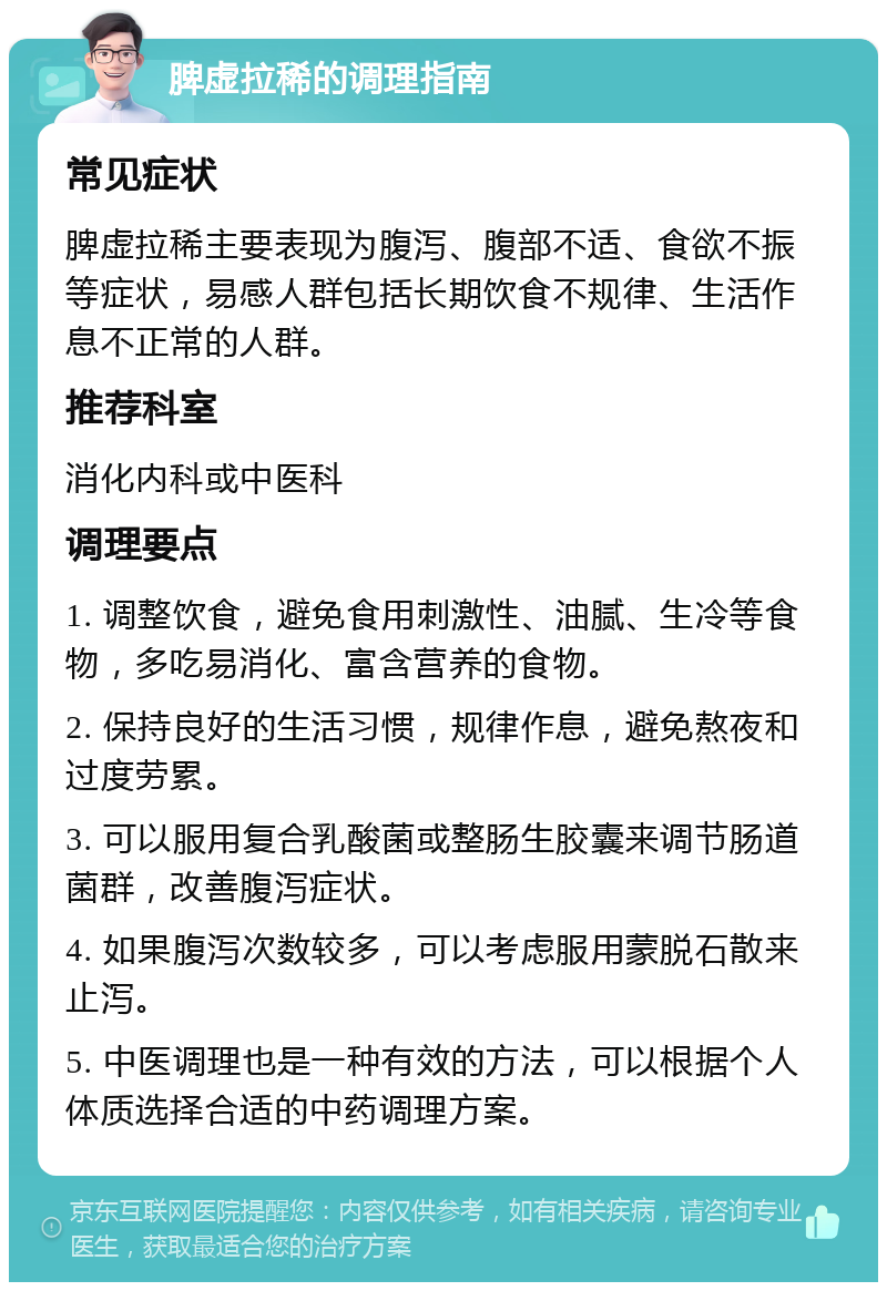 脾虚拉稀的调理指南 常见症状 脾虚拉稀主要表现为腹泻、腹部不适、食欲不振等症状，易感人群包括长期饮食不规律、生活作息不正常的人群。 推荐科室 消化内科或中医科 调理要点 1. 调整饮食，避免食用刺激性、油腻、生冷等食物，多吃易消化、富含营养的食物。 2. 保持良好的生活习惯，规律作息，避免熬夜和过度劳累。 3. 可以服用复合乳酸菌或整肠生胶囊来调节肠道菌群，改善腹泻症状。 4. 如果腹泻次数较多，可以考虑服用蒙脱石散来止泻。 5. 中医调理也是一种有效的方法，可以根据个人体质选择合适的中药调理方案。