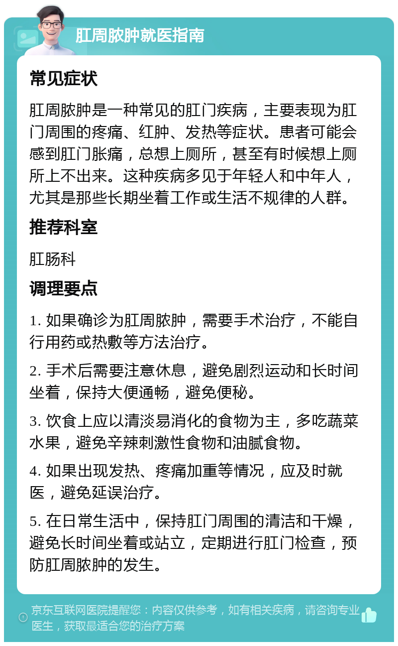 肛周脓肿就医指南 常见症状 肛周脓肿是一种常见的肛门疾病，主要表现为肛门周围的疼痛、红肿、发热等症状。患者可能会感到肛门胀痛，总想上厕所，甚至有时候想上厕所上不出来。这种疾病多见于年轻人和中年人，尤其是那些长期坐着工作或生活不规律的人群。 推荐科室 肛肠科 调理要点 1. 如果确诊为肛周脓肿，需要手术治疗，不能自行用药或热敷等方法治疗。 2. 手术后需要注意休息，避免剧烈运动和长时间坐着，保持大便通畅，避免便秘。 3. 饮食上应以清淡易消化的食物为主，多吃蔬菜水果，避免辛辣刺激性食物和油腻食物。 4. 如果出现发热、疼痛加重等情况，应及时就医，避免延误治疗。 5. 在日常生活中，保持肛门周围的清洁和干燥，避免长时间坐着或站立，定期进行肛门检查，预防肛周脓肿的发生。