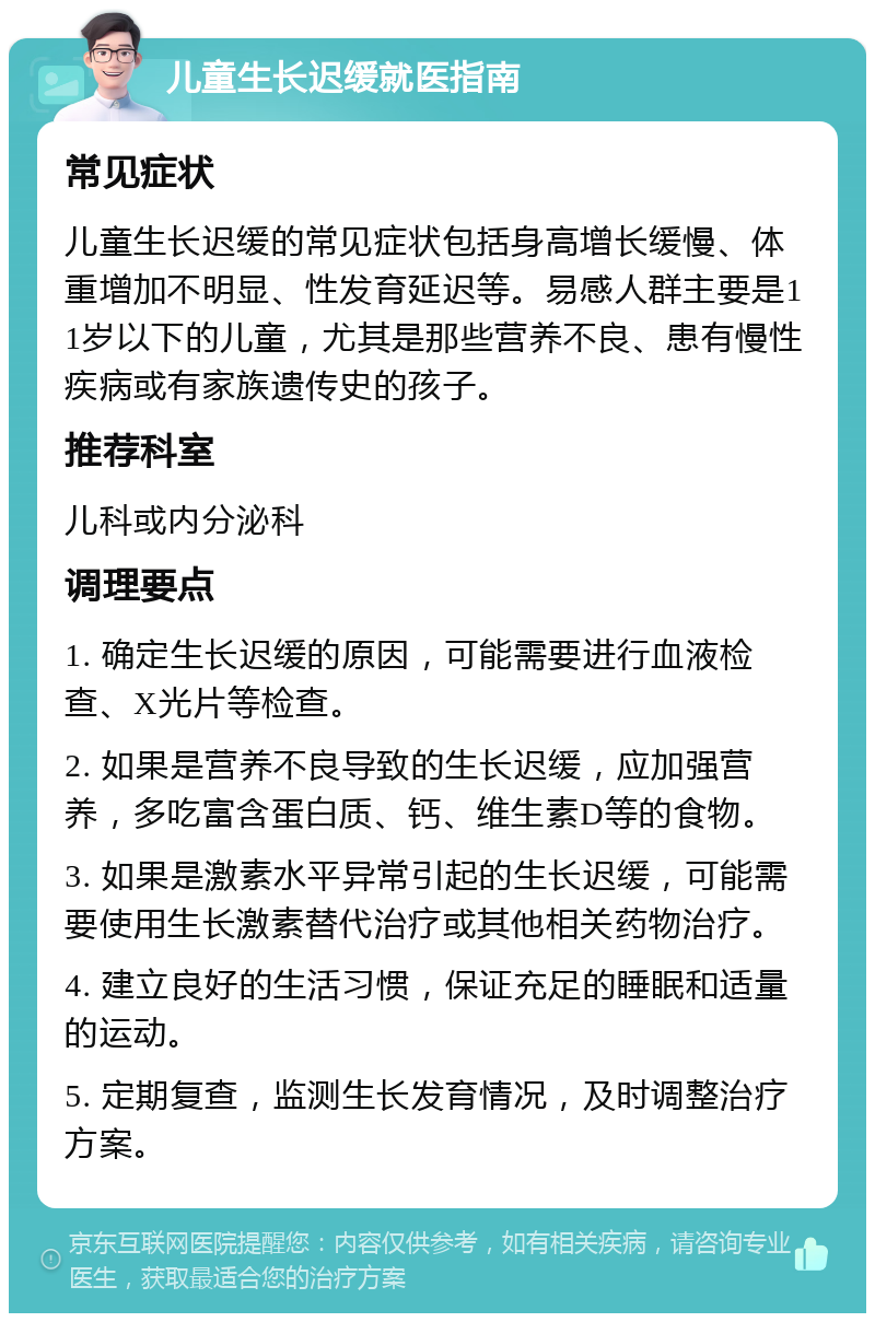 儿童生长迟缓就医指南 常见症状 儿童生长迟缓的常见症状包括身高增长缓慢、体重增加不明显、性发育延迟等。易感人群主要是11岁以下的儿童，尤其是那些营养不良、患有慢性疾病或有家族遗传史的孩子。 推荐科室 儿科或内分泌科 调理要点 1. 确定生长迟缓的原因，可能需要进行血液检查、X光片等检查。 2. 如果是营养不良导致的生长迟缓，应加强营养，多吃富含蛋白质、钙、维生素D等的食物。 3. 如果是激素水平异常引起的生长迟缓，可能需要使用生长激素替代治疗或其他相关药物治疗。 4. 建立良好的生活习惯，保证充足的睡眠和适量的运动。 5. 定期复查，监测生长发育情况，及时调整治疗方案。