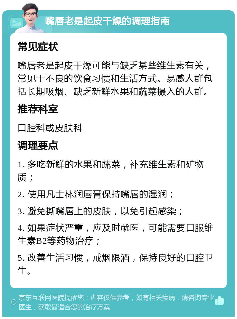 嘴唇老是起皮干燥的调理指南 常见症状 嘴唇老是起皮干燥可能与缺乏某些维生素有关，常见于不良的饮食习惯和生活方式。易感人群包括长期吸烟、缺乏新鲜水果和蔬菜摄入的人群。 推荐科室 口腔科或皮肤科 调理要点 1. 多吃新鲜的水果和蔬菜，补充维生素和矿物质； 2. 使用凡士林润唇膏保持嘴唇的湿润； 3. 避免撕嘴唇上的皮肤，以免引起感染； 4. 如果症状严重，应及时就医，可能需要口服维生素B2等药物治疗； 5. 改善生活习惯，戒烟限酒，保持良好的口腔卫生。