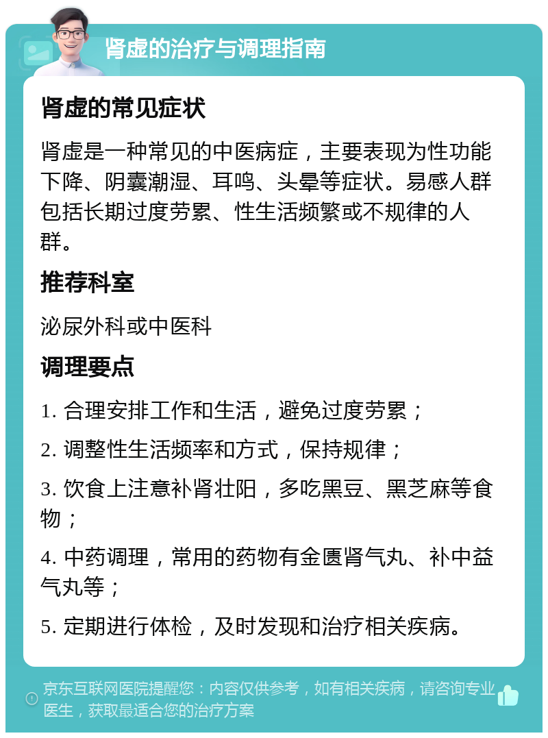 肾虚的治疗与调理指南 肾虚的常见症状 肾虚是一种常见的中医病症，主要表现为性功能下降、阴囊潮湿、耳鸣、头晕等症状。易感人群包括长期过度劳累、性生活频繁或不规律的人群。 推荐科室 泌尿外科或中医科 调理要点 1. 合理安排工作和生活，避免过度劳累； 2. 调整性生活频率和方式，保持规律； 3. 饮食上注意补肾壮阳，多吃黑豆、黑芝麻等食物； 4. 中药调理，常用的药物有金匮肾气丸、补中益气丸等； 5. 定期进行体检，及时发现和治疗相关疾病。