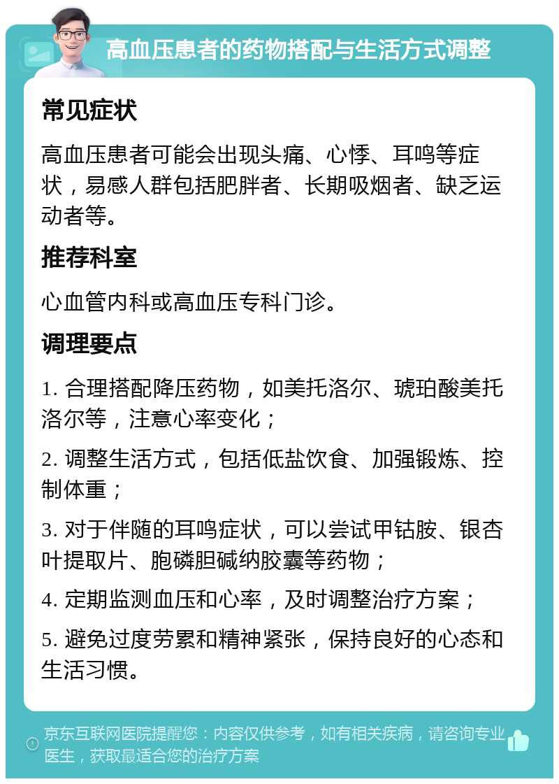 高血压患者的药物搭配与生活方式调整 常见症状 高血压患者可能会出现头痛、心悸、耳鸣等症状，易感人群包括肥胖者、长期吸烟者、缺乏运动者等。 推荐科室 心血管内科或高血压专科门诊。 调理要点 1. 合理搭配降压药物，如美托洛尔、琥珀酸美托洛尔等，注意心率变化； 2. 调整生活方式，包括低盐饮食、加强锻炼、控制体重； 3. 对于伴随的耳鸣症状，可以尝试甲钴胺、银杏叶提取片、胞磷胆碱纳胶囊等药物； 4. 定期监测血压和心率，及时调整治疗方案； 5. 避免过度劳累和精神紧张，保持良好的心态和生活习惯。