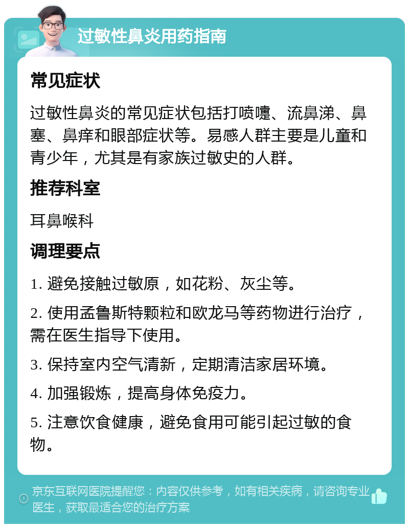 过敏性鼻炎用药指南 常见症状 过敏性鼻炎的常见症状包括打喷嚏、流鼻涕、鼻塞、鼻痒和眼部症状等。易感人群主要是儿童和青少年，尤其是有家族过敏史的人群。 推荐科室 耳鼻喉科 调理要点 1. 避免接触过敏原，如花粉、灰尘等。 2. 使用孟鲁斯特颗粒和欧龙马等药物进行治疗，需在医生指导下使用。 3. 保持室内空气清新，定期清洁家居环境。 4. 加强锻炼，提高身体免疫力。 5. 注意饮食健康，避免食用可能引起过敏的食物。