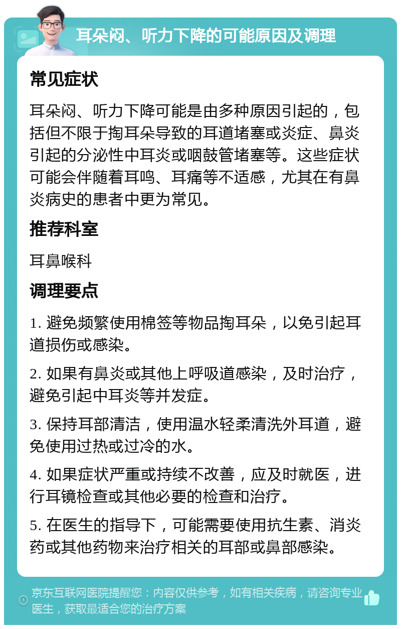 耳朵闷、听力下降的可能原因及调理 常见症状 耳朵闷、听力下降可能是由多种原因引起的，包括但不限于掏耳朵导致的耳道堵塞或炎症、鼻炎引起的分泌性中耳炎或咽鼓管堵塞等。这些症状可能会伴随着耳鸣、耳痛等不适感，尤其在有鼻炎病史的患者中更为常见。 推荐科室 耳鼻喉科 调理要点 1. 避免频繁使用棉签等物品掏耳朵，以免引起耳道损伤或感染。 2. 如果有鼻炎或其他上呼吸道感染，及时治疗，避免引起中耳炎等并发症。 3. 保持耳部清洁，使用温水轻柔清洗外耳道，避免使用过热或过冷的水。 4. 如果症状严重或持续不改善，应及时就医，进行耳镜检查或其他必要的检查和治疗。 5. 在医生的指导下，可能需要使用抗生素、消炎药或其他药物来治疗相关的耳部或鼻部感染。