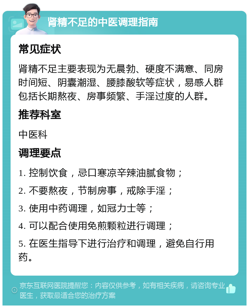 肾精不足的中医调理指南 常见症状 肾精不足主要表现为无晨勃、硬度不满意、同房时间短、阴囊潮湿、腰膝酸软等症状，易感人群包括长期熬夜、房事频繁、手淫过度的人群。 推荐科室 中医科 调理要点 1. 控制饮食，忌口寒凉辛辣油腻食物； 2. 不要熬夜，节制房事，戒除手淫； 3. 使用中药调理，如冠力士等； 4. 可以配合使用免煎颗粒进行调理； 5. 在医生指导下进行治疗和调理，避免自行用药。