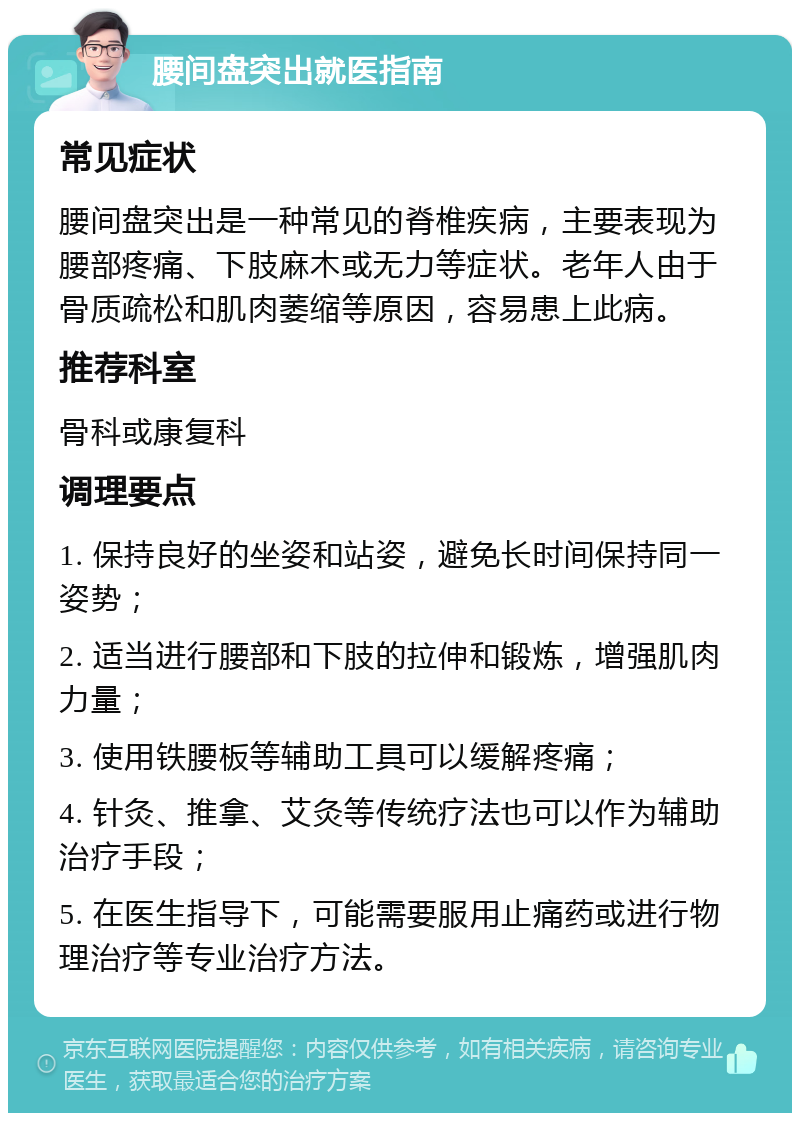 腰间盘突出就医指南 常见症状 腰间盘突出是一种常见的脊椎疾病，主要表现为腰部疼痛、下肢麻木或无力等症状。老年人由于骨质疏松和肌肉萎缩等原因，容易患上此病。 推荐科室 骨科或康复科 调理要点 1. 保持良好的坐姿和站姿，避免长时间保持同一姿势； 2. 适当进行腰部和下肢的拉伸和锻炼，增强肌肉力量； 3. 使用铁腰板等辅助工具可以缓解疼痛； 4. 针灸、推拿、艾灸等传统疗法也可以作为辅助治疗手段； 5. 在医生指导下，可能需要服用止痛药或进行物理治疗等专业治疗方法。