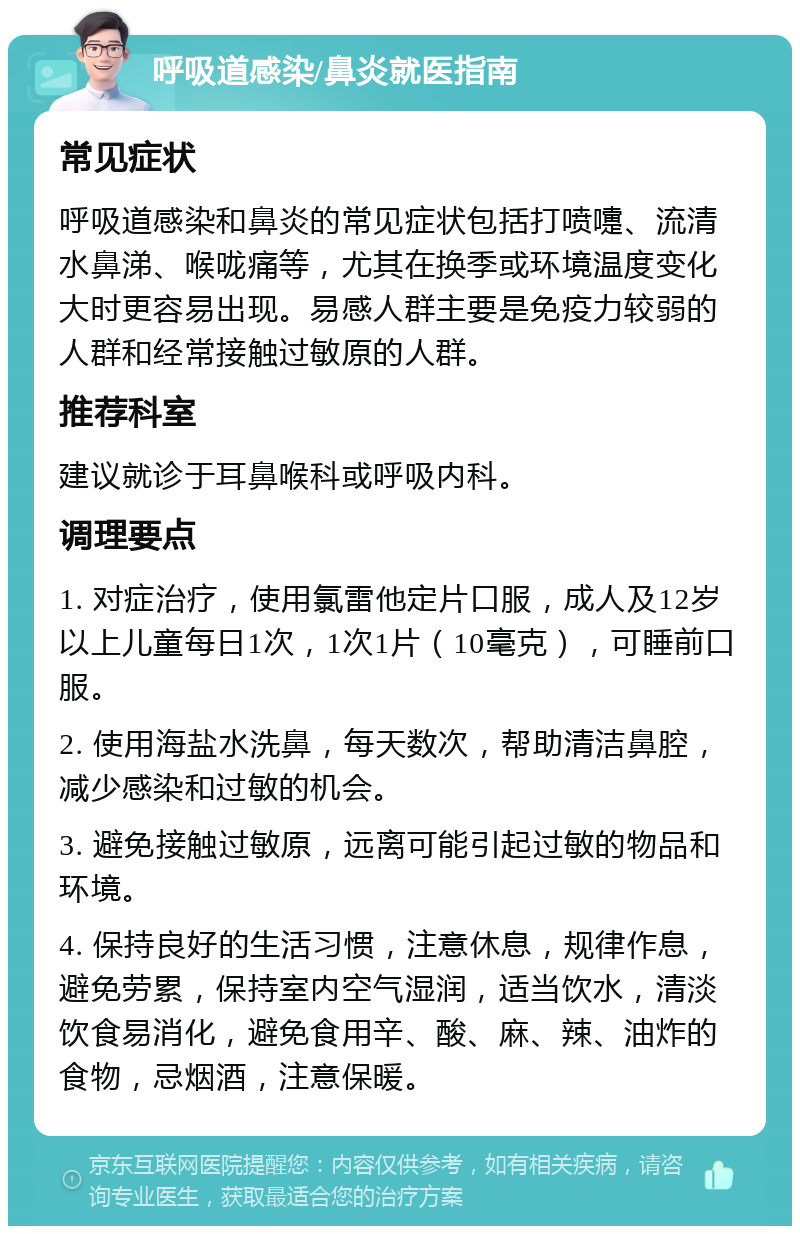 呼吸道感染/鼻炎就医指南 常见症状 呼吸道感染和鼻炎的常见症状包括打喷嚏、流清水鼻涕、喉咙痛等，尤其在换季或环境温度变化大时更容易出现。易感人群主要是免疫力较弱的人群和经常接触过敏原的人群。 推荐科室 建议就诊于耳鼻喉科或呼吸内科。 调理要点 1. 对症治疗，使用氯雷他定片口服，成人及12岁以上儿童每日1次，1次1片（10毫克），可睡前口服。 2. 使用海盐水洗鼻，每天数次，帮助清洁鼻腔，减少感染和过敏的机会。 3. 避免接触过敏原，远离可能引起过敏的物品和环境。 4. 保持良好的生活习惯，注意休息，规律作息，避免劳累，保持室内空气湿润，适当饮水，清淡饮食易消化，避免食用辛、酸、麻、辣、油炸的食物，忌烟酒，注意保暖。