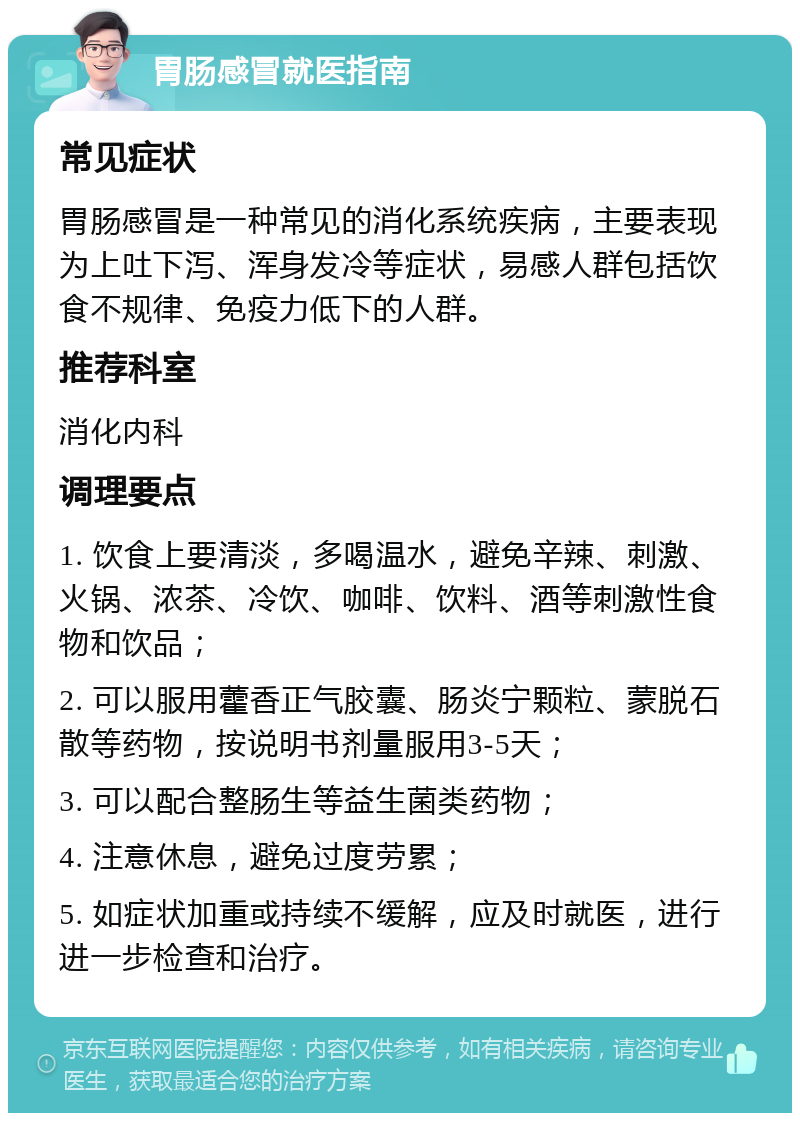 胃肠感冒就医指南 常见症状 胃肠感冒是一种常见的消化系统疾病，主要表现为上吐下泻、浑身发冷等症状，易感人群包括饮食不规律、免疫力低下的人群。 推荐科室 消化内科 调理要点 1. 饮食上要清淡，多喝温水，避免辛辣、刺激、火锅、浓茶、冷饮、咖啡、饮料、酒等刺激性食物和饮品； 2. 可以服用藿香正气胶囊、肠炎宁颗粒、蒙脱石散等药物，按说明书剂量服用3-5天； 3. 可以配合整肠生等益生菌类药物； 4. 注意休息，避免过度劳累； 5. 如症状加重或持续不缓解，应及时就医，进行进一步检查和治疗。