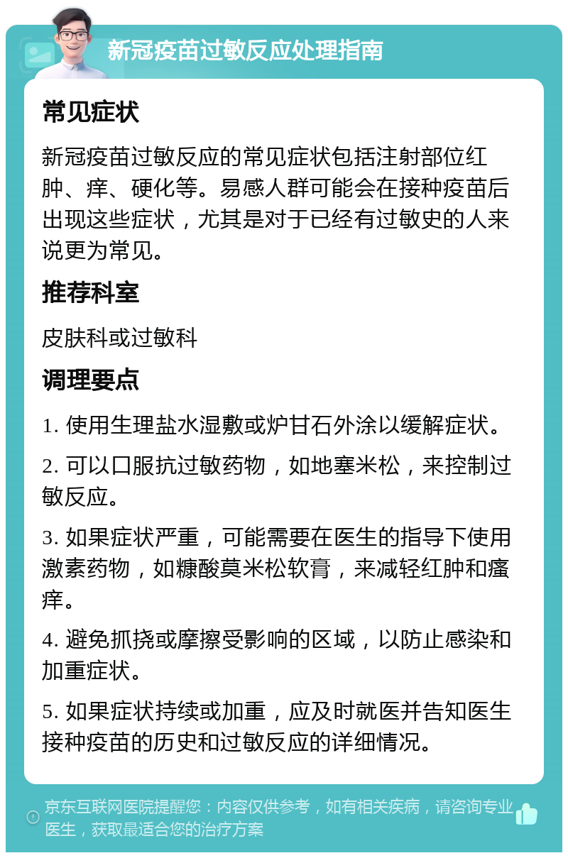 新冠疫苗过敏反应处理指南 常见症状 新冠疫苗过敏反应的常见症状包括注射部位红肿、痒、硬化等。易感人群可能会在接种疫苗后出现这些症状，尤其是对于已经有过敏史的人来说更为常见。 推荐科室 皮肤科或过敏科 调理要点 1. 使用生理盐水湿敷或炉甘石外涂以缓解症状。 2. 可以口服抗过敏药物，如地塞米松，来控制过敏反应。 3. 如果症状严重，可能需要在医生的指导下使用激素药物，如糠酸莫米松软膏，来减轻红肿和瘙痒。 4. 避免抓挠或摩擦受影响的区域，以防止感染和加重症状。 5. 如果症状持续或加重，应及时就医并告知医生接种疫苗的历史和过敏反应的详细情况。